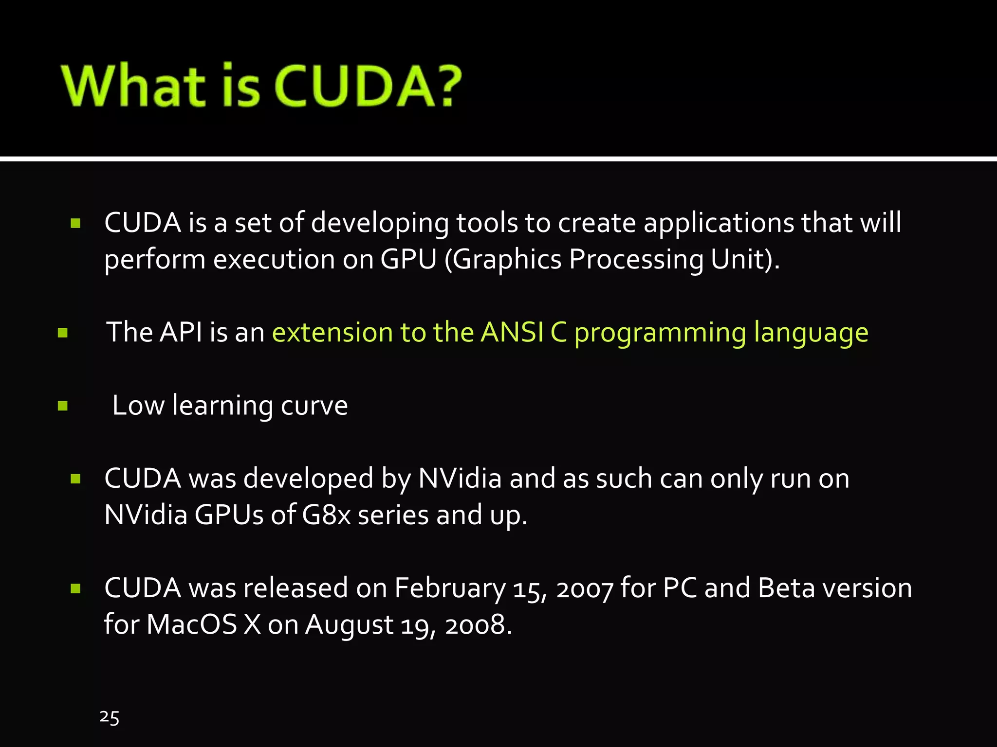  CUDA is a set of developing tools to create applications that will
perform execution on GPU (Graphics Processing Unit).
 The API is an extension to the ANSI C programming language
 Low learning curve
 CUDA was developed by NVidia and as such can only run on
NVidia GPUs of G8x series and up.
 CUDA was released on February 15, 2007 for PC and Beta version
for MacOS X on August 19, 2008.
25
 