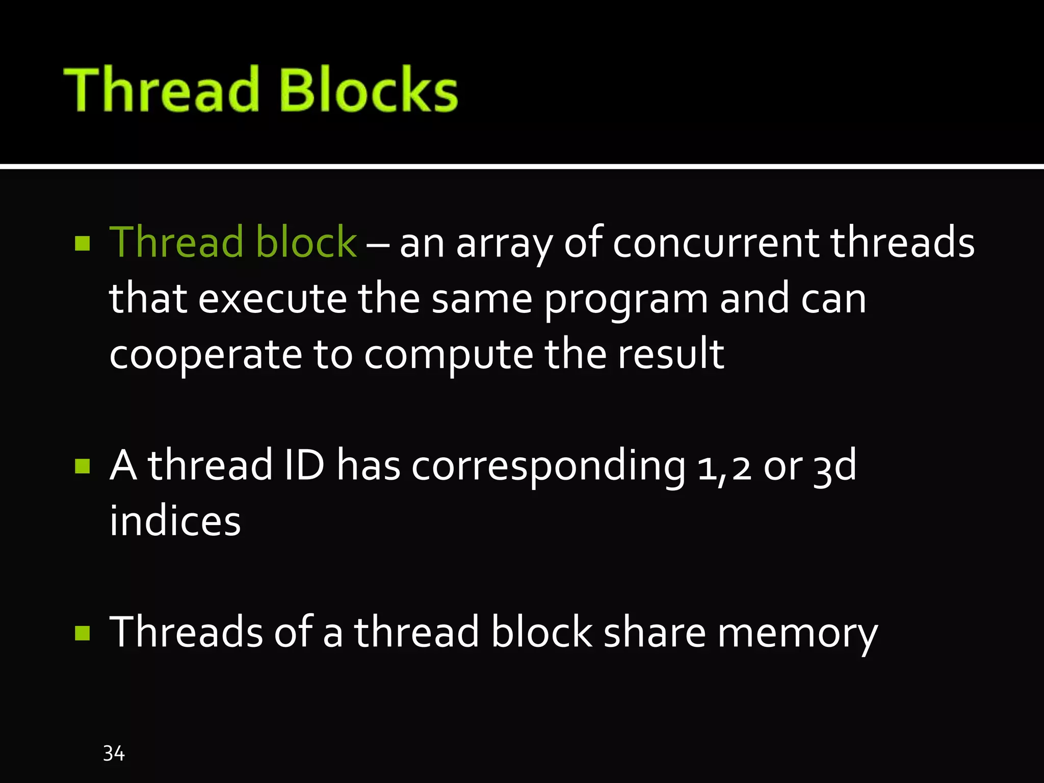  Thread block – an array of concurrent threads
that execute the same program and can
cooperate to compute the result
 A thread ID has corresponding 1,2 or 3d
indices
 Threads of a thread block share memory
34
 