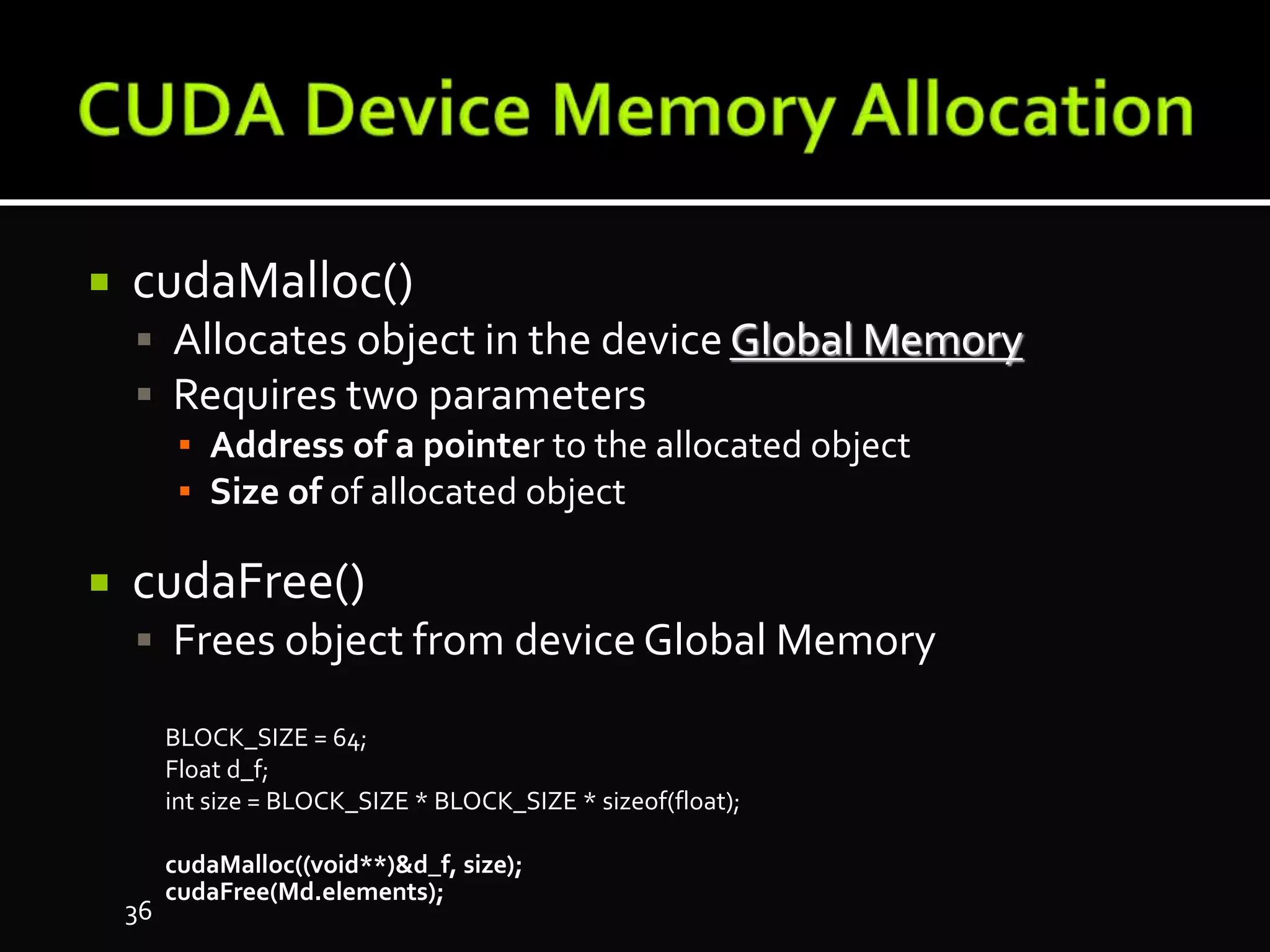  cudaMalloc()
 Allocates object in the device Global Memory
 Requires two parameters
▪ Address of a pointer to the allocated object
▪ Size of of allocated object
 cudaFree()
 Frees object from deviceGlobal Memory
BLOCK_SIZE = 64;
Float d_f;
int size = BLOCK_SIZE * BLOCK_SIZE * sizeof(float);
cudaMalloc((void**)&d_f, size);
cudaFree(Md.elements);
36
 