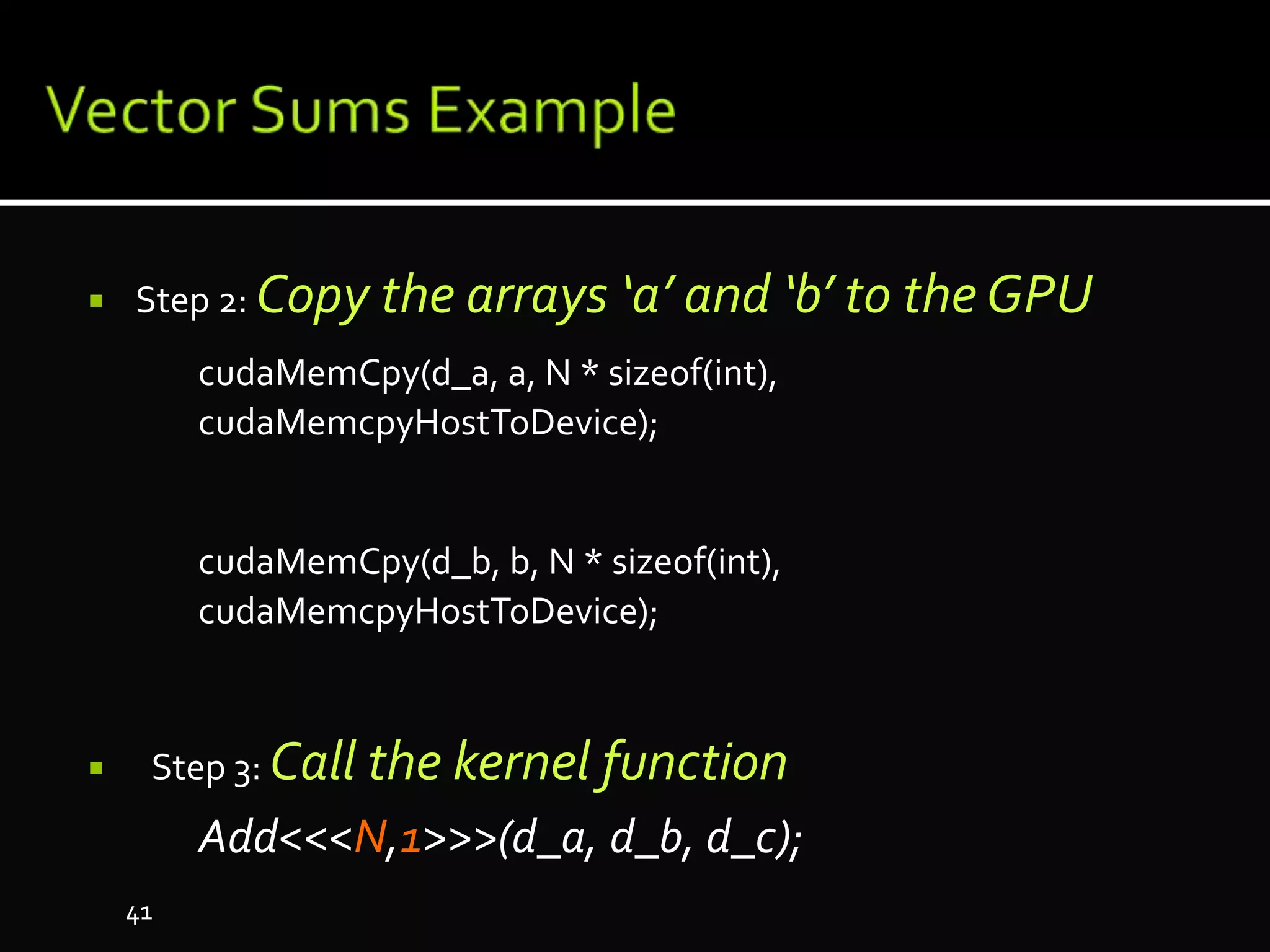  Step 2: Copy the arrays ‘a’ and ‘b’ to the GPU
cudaMemCpy(d_a, a, N * sizeof(int),
cudaMemcpyHostToDevice);
cudaMemCpy(d_b, b, N * sizeof(int),
cudaMemcpyHostToDevice);
 Step 3: Call the kernel function
Add<<<N,1>>>(d_a, d_b, d_c);
41
 