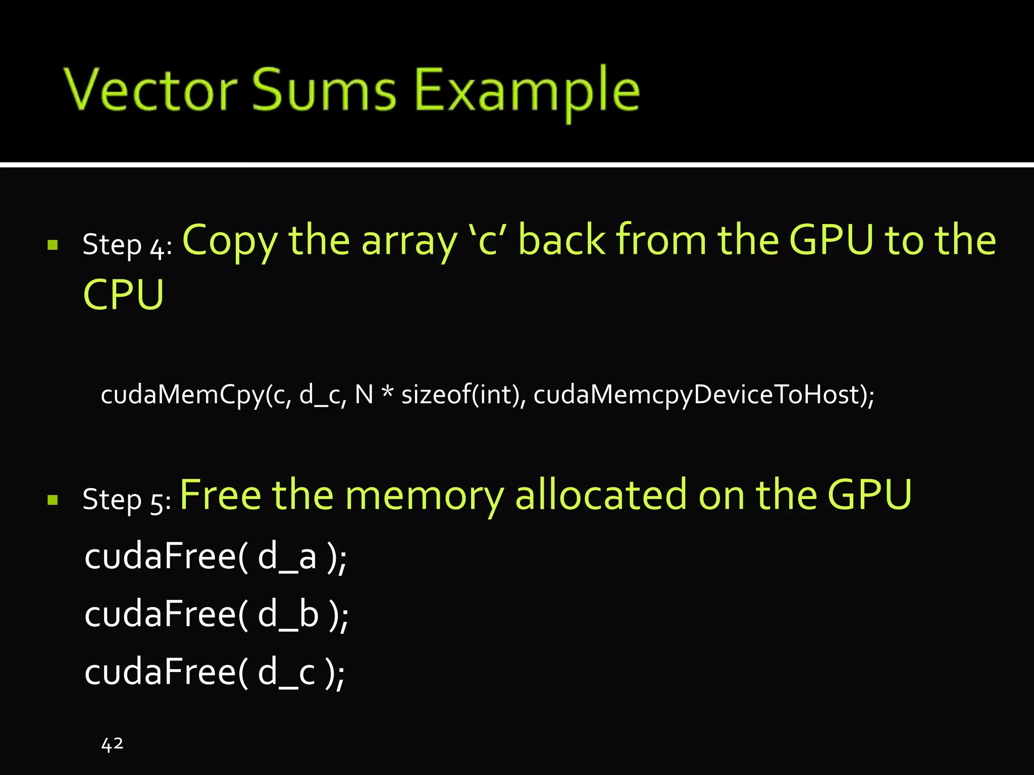  Step 4: Copy the array ‘c’ back from the GPU to the
CPU
cudaMemCpy(c, d_c, N * sizeof(int), cudaMemcpyDeviceToHost);
 Step 5: Free the memory allocated on the GPU
cudaFree( d_a );
cudaFree( d_b );
cudaFree( d_c );
42
 