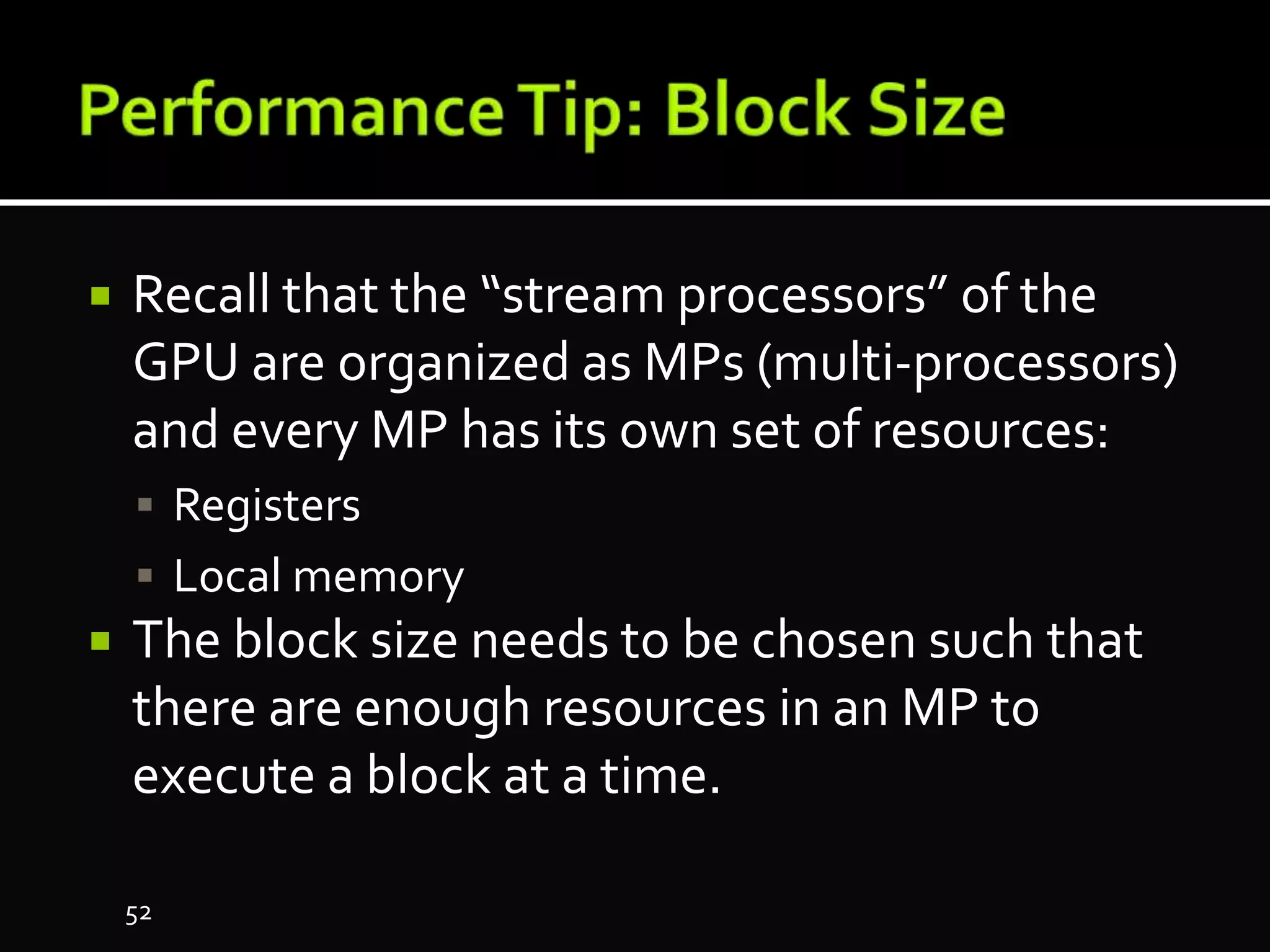  Recall that the “stream processors” of the
GPU are organized as MPs (multi-processors)
and every MP has its own set of resources:
 Registers
 Local memory
 The block size needs to be chosen such that
there are enough resources in an MP to
execute a block at a time.
52
 