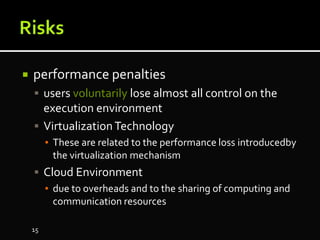  performance penalties
 users voluntarily lose almost all control on the
execution environment
 VirtualizationTechnology
▪ These are related to the performance loss introducedby
the virtualization mechanism
 Cloud Environment
▪ due to overheads and to the sharing of computing and
communication resources
15
 