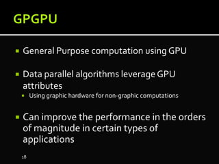  General Purpose computation using GPU
 Data parallel algorithms leverageGPU
attributes
 Using graphic hardware for non-graphic computations
 Can improve the performance in the orders
of magnitude in certain types of
applications
18
 