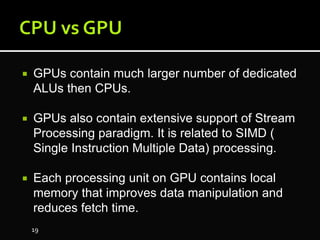  GPUs contain much larger number of dedicated
ALUs then CPUs.
 GPUs also contain extensive support of Stream
Processing paradigm. It is related to SIMD (
Single Instruction Multiple Data) processing.
 Each processing unit on GPU contains local
memory that improves data manipulation and
reduces fetch time.
19
 