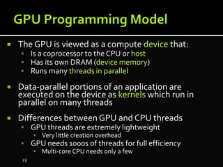  The GPU is viewed as a compute device that:
 Is a coprocessor to the CPU or host
 Has its own DRAM (device memory)
 Runs many threads in parallel
 Data-parallel portions of an application are
executed on the device as kernels which run in
parallel on many threads
 Differences between GPU and CPU threads
 GPU threads are extremely lightweight
▪ Very little creation overhead
 GPU needs 1000s of threads for full efficiency
▪ Multi-core CPU needs only a few
23
 