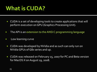  CUDA is a set of developing tools to create applications that will
perform execution on GPU (Graphics Processing Unit).
 The API is an extension to the ANSI C programming language
 Low learning curve
 CUDA was developed by NVidia and as such can only run on
NVidia GPUs of G8x series and up.
 CUDA was released on February 15, 2007 for PC and Beta version
for MacOS X on August 19, 2008.
25
 