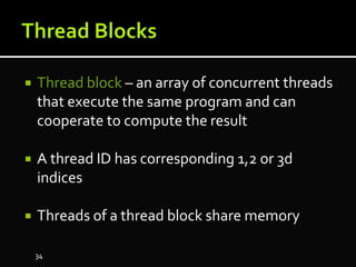  Thread block – an array of concurrent threads
that execute the same program and can
cooperate to compute the result
 A thread ID has corresponding 1,2 or 3d
indices
 Threads of a thread block share memory
34
 