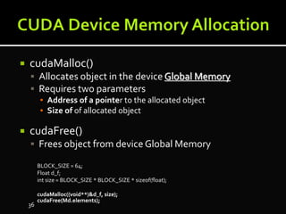  cudaMalloc()
 Allocates object in the device Global Memory
 Requires two parameters
▪ Address of a pointer to the allocated object
▪ Size of of allocated object
 cudaFree()
 Frees object from deviceGlobal Memory
BLOCK_SIZE = 64;
Float d_f;
int size = BLOCK_SIZE * BLOCK_SIZE * sizeof(float);
cudaMalloc((void**)&d_f, size);
cudaFree(Md.elements);
36
 