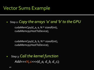  Step 2: Copy the arrays ‘a’ and ‘b’ to the GPU
cudaMemCpy(d_a, a, N * sizeof(int),
cudaMemcpyHostToDevice);
cudaMemCpy(d_b, b, N * sizeof(int),
cudaMemcpyHostToDevice);
 Step 3: Call the kernel function
Add<<<N,1>>>(d_a, d_b, d_c);
41
 