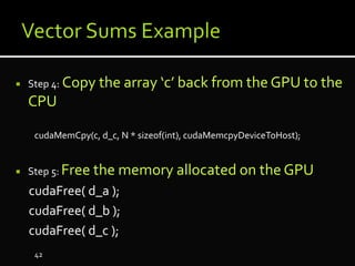  Step 4: Copy the array ‘c’ back from the GPU to the
CPU
cudaMemCpy(c, d_c, N * sizeof(int), cudaMemcpyDeviceToHost);
 Step 5: Free the memory allocated on the GPU
cudaFree( d_a );
cudaFree( d_b );
cudaFree( d_c );
42
 