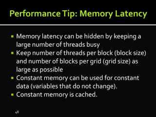  Memory latency can be hidden by keeping a
large number of threads busy
 Keep number of threads per block (block size)
and number of blocks per grid (grid size) as
large as possible
 Constant memory can be used for constant
data (variables that do not change).
 Constant memory is cached.
48
 
