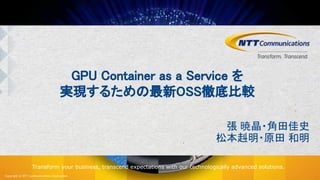 Copyright © NTT Communications Corporation.
Transform your business, transcend expectations with our technologically advanced solutions.
GPU Container as a Service を
実現するための最新OSS徹底比較
張 暁晶・角田佳史
松本赳明・原田 和明
 