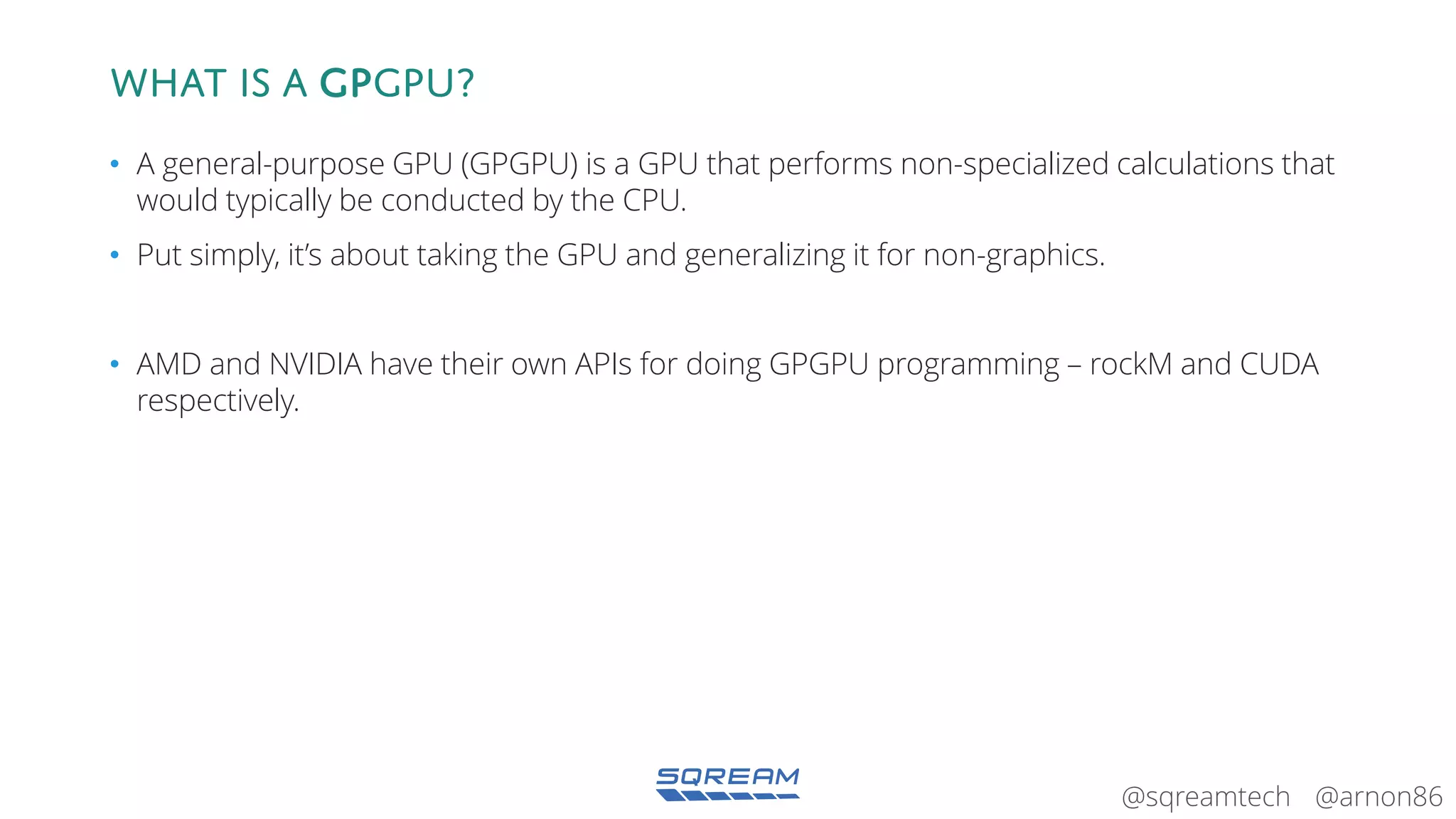 @arnon86@sqreamtech
What is a GPGPU?
• A general-purpose GPU (GPGPU) is a GPU that performs non-specialized calculations that
would typically be conducted by the CPU.
• Put simply, it’s about taking the GPU and generalizing it for non-graphics.
• AMD and NVIDIA have their own APIs for doing GPGPU programming – rockM and CUDA
respectively.
 