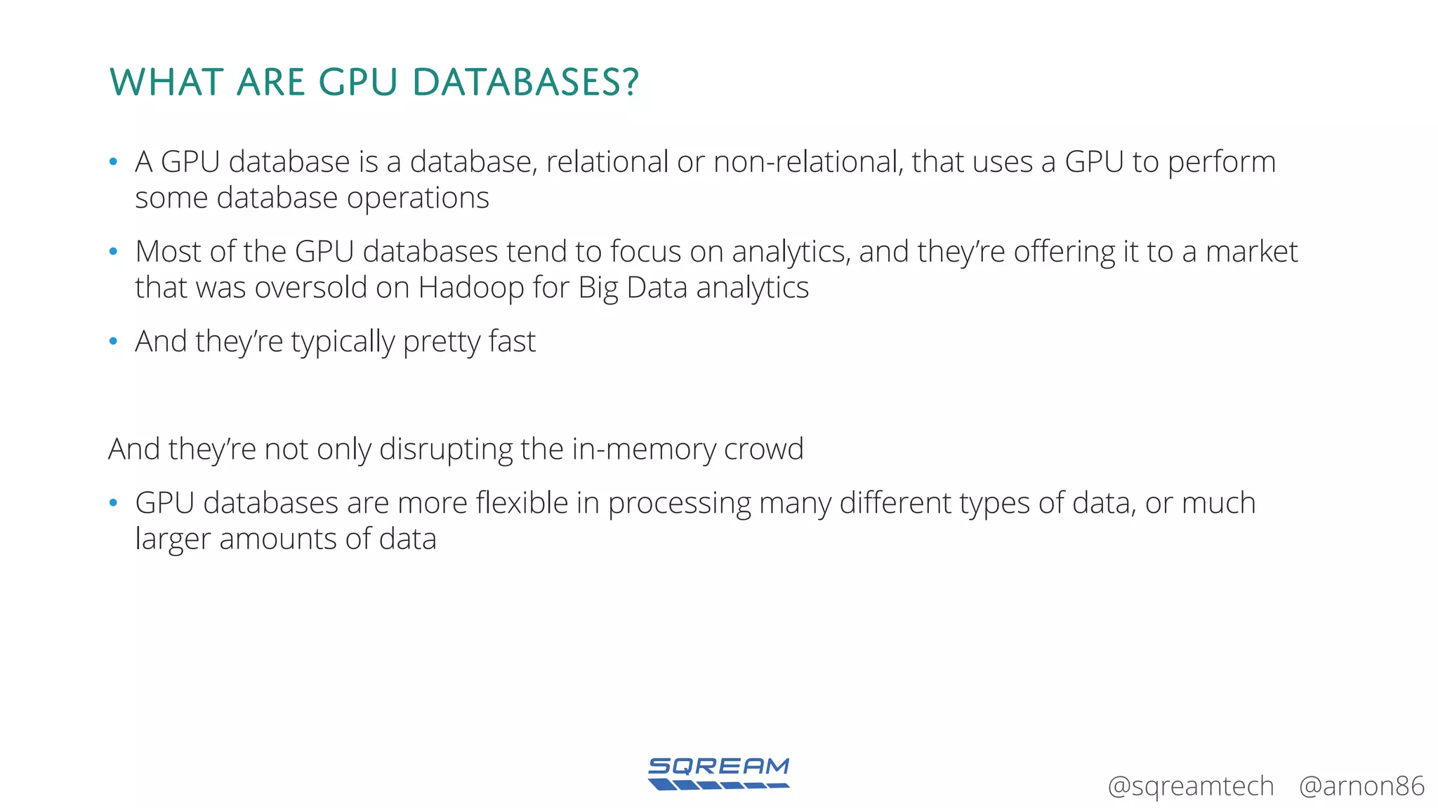 @arnon86@sqreamtech
What are GPU Databases?
• A GPU database is a database, relational or non-relational, that uses a GPU to perform
some database operations
• Most of the GPU databases tend to focus on analytics, and they’re offering it to a market
that was oversold on Hadoop for Big Data analytics
• And they’re typically pretty fast
And they’re not only disrupting the in-memory crowd
• GPU databases are more flexible in processing many different types of data, or much
larger amounts of data
 