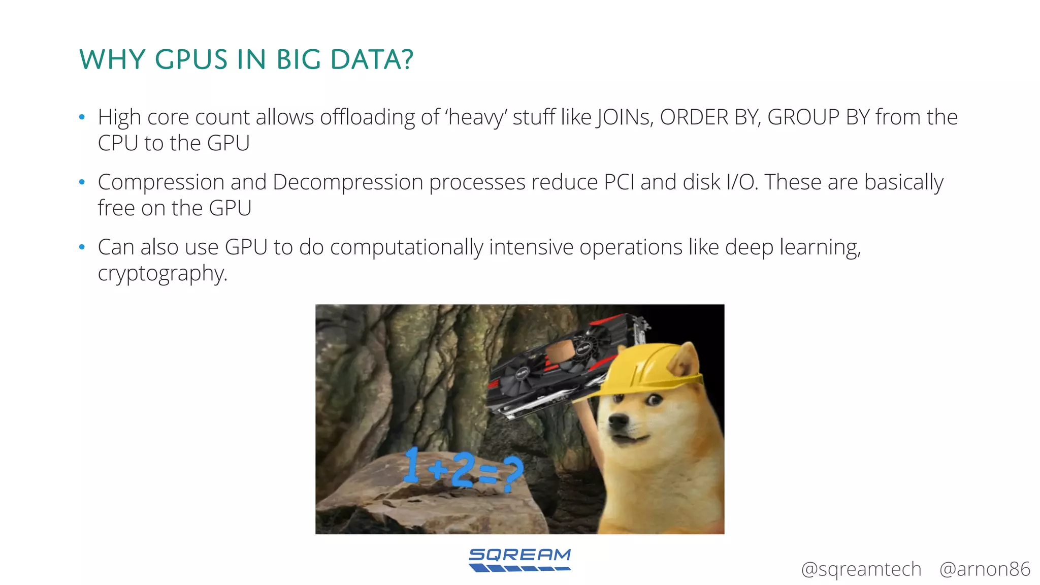 @arnon86@sqreamtech
Why gpus in big data?
• High core count allows offloading of ‘heavy’ stuff like JOINs, ORDER BY, GROUP BY from the
CPU to the GPU
• Compression and Decompression processes reduce PCI and disk I/O. These are basically
free on the GPU
• Can also use GPU to do computationally intensive operations like deep learning,
cryptography.
 