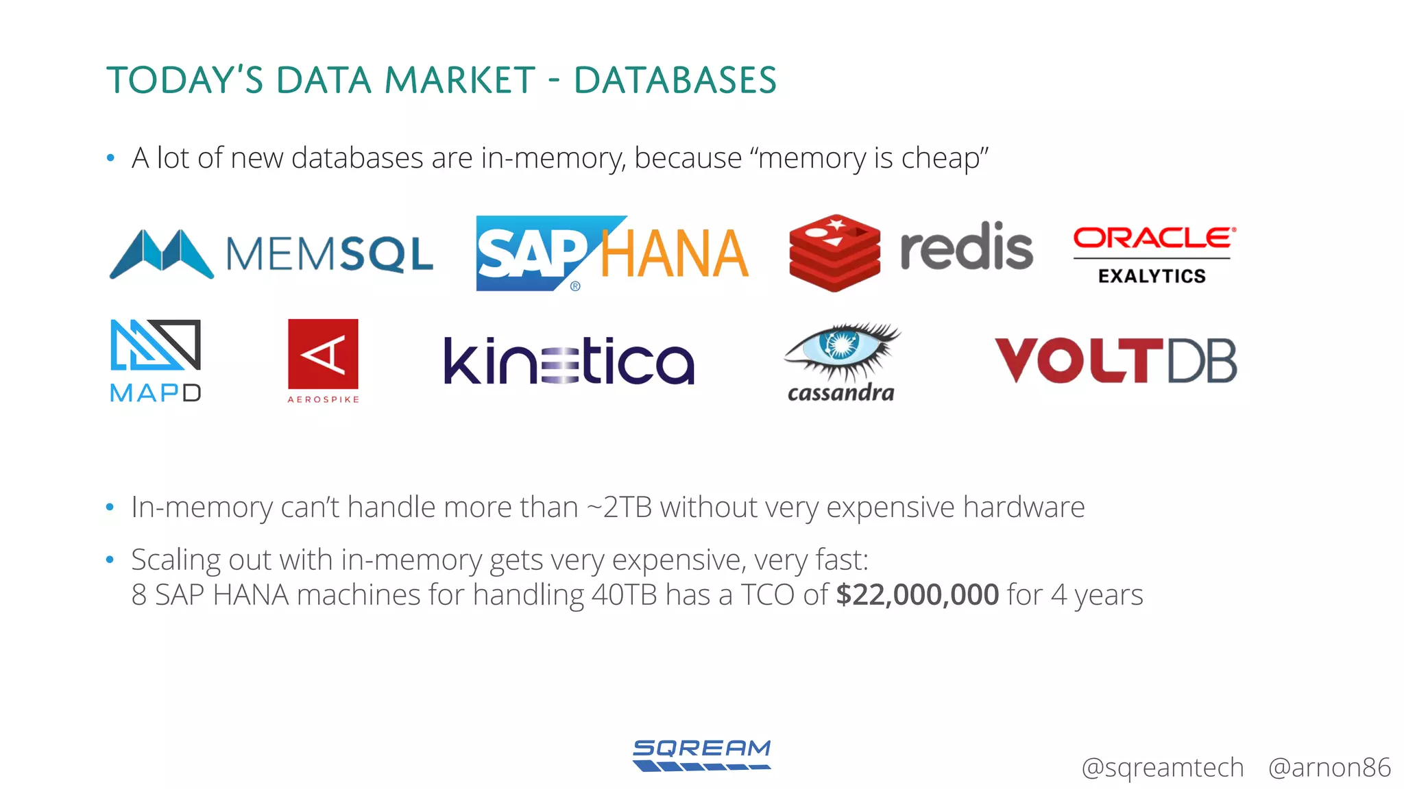 @arnon86@sqreamtech
Today’s data market - databases
• A lot of new databases are in-memory, because “memory is cheap”
• In-memory can’t handle more than ~2TB without very expensive hardware
• Scaling out with in-memory gets very expensive, very fast:
8 SAP HANA machines for handling 40TB has a TCO of $22,000,000 for 4 years
 