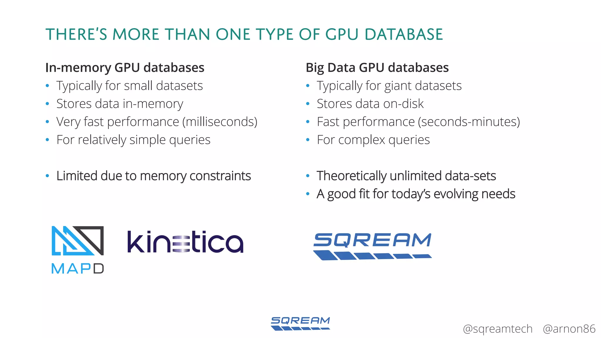 @arnon86@sqreamtech
There’s more than one type of gpu database
In-memory GPU databases
• Typically for small datasets
• Stores data in-memory
• Very fast performance (milliseconds)
• For relatively simple queries
• Limited due to memory constraints
Big Data GPU databases
• Typically for giant datasets
• Stores data on-disk
• Fast performance (seconds-minutes)
• For complex queries
• Theoretically unlimited data-sets
• A good fit for today’s evolving needs
 