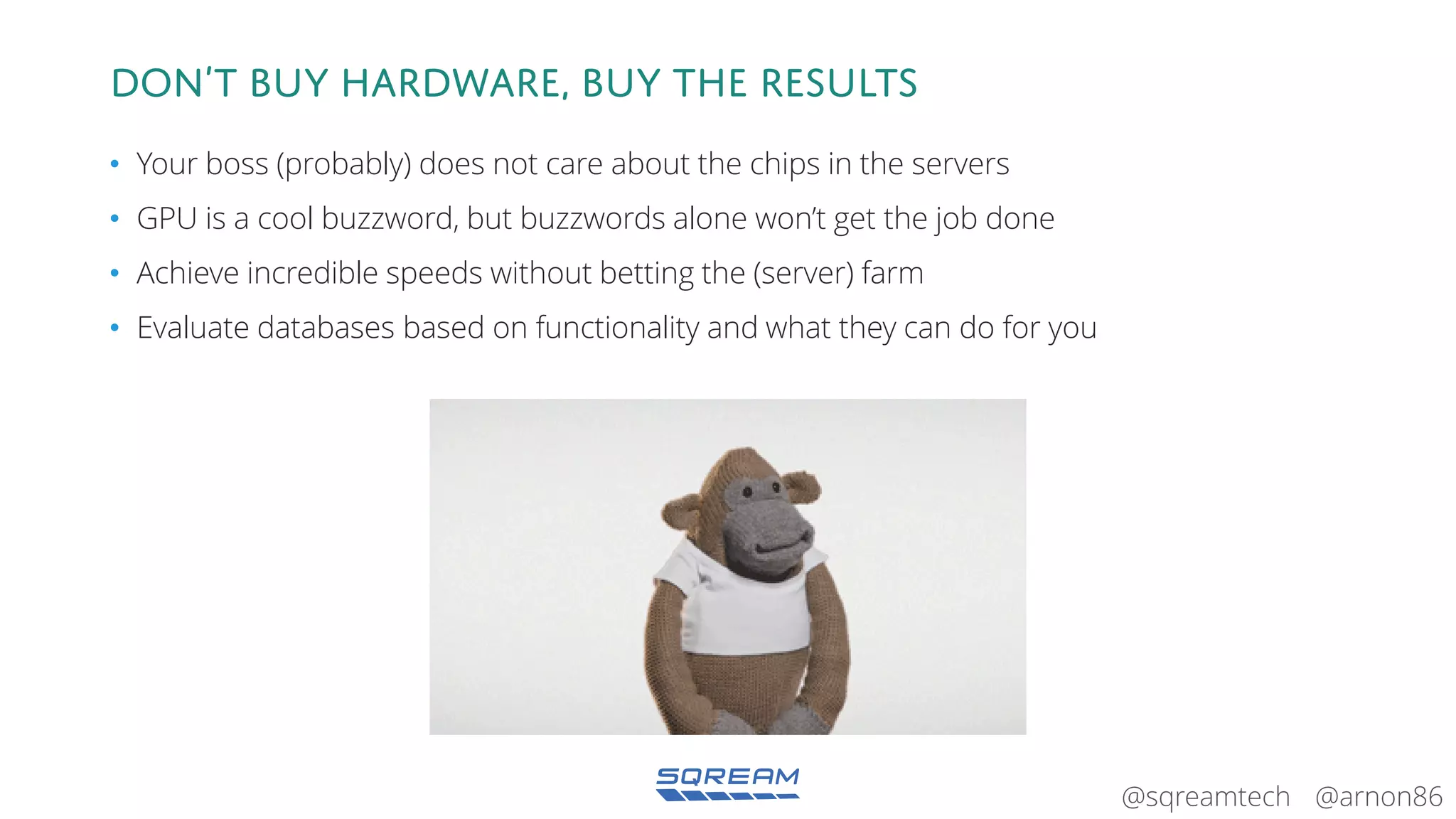 @arnon86@sqreamtech
Don’t BUY hardware, BUY the results
• Your boss (probably) does not care about the chips in the servers
• GPU is a cool buzzword, but buzzwords alone won’t get the job done
• Achieve incredible speeds without betting the (server) farm
• Evaluate databases based on functionality and what they can do for you
 