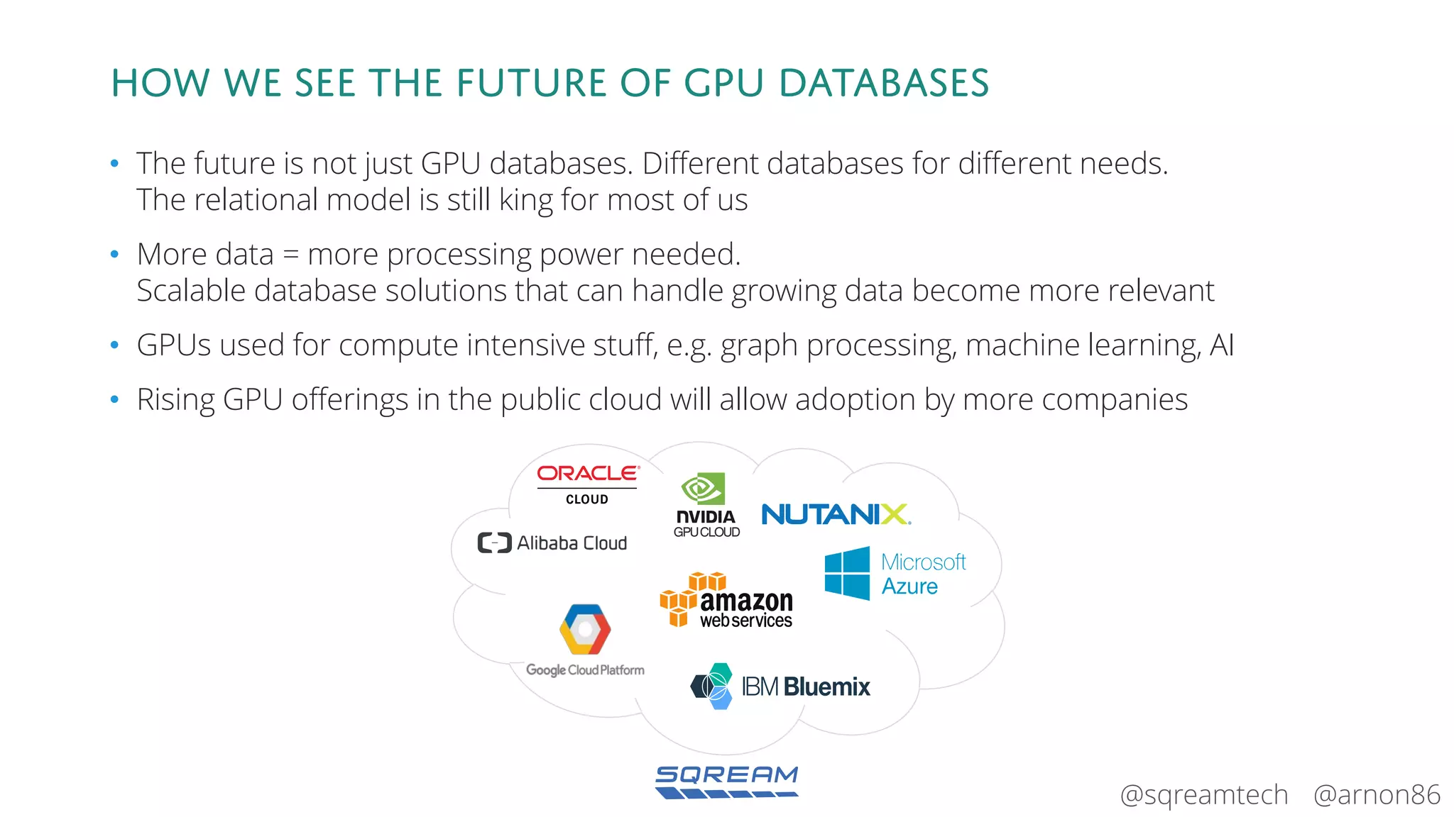 @arnon86@sqreamtech
How we see the future of GPU databases
• The future is not just GPU databases. Different databases for different needs.
The relational model is still king for most of us
• More data = more processing power needed.
Scalable database solutions that can handle growing data become more relevant
• GPUs used for compute intensive stuff, e.g. graph processing, machine learning, AI
• Rising GPU offerings in the public cloud will allow adoption by more companies
GPUCLOUD
 