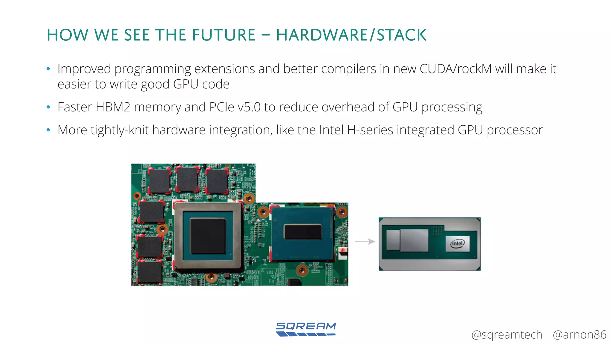 @arnon86@sqreamtech
How we see the future – hardware/Stack
• Improved programming extensions and better compilers in new CUDA/rockM will make it
easier to write good GPU code
• Faster HBM2 memory and PCIe v5.0 to reduce overhead of GPU processing
• More tightly-knit hardware integration, like the Intel H-series integrated GPU processor
 