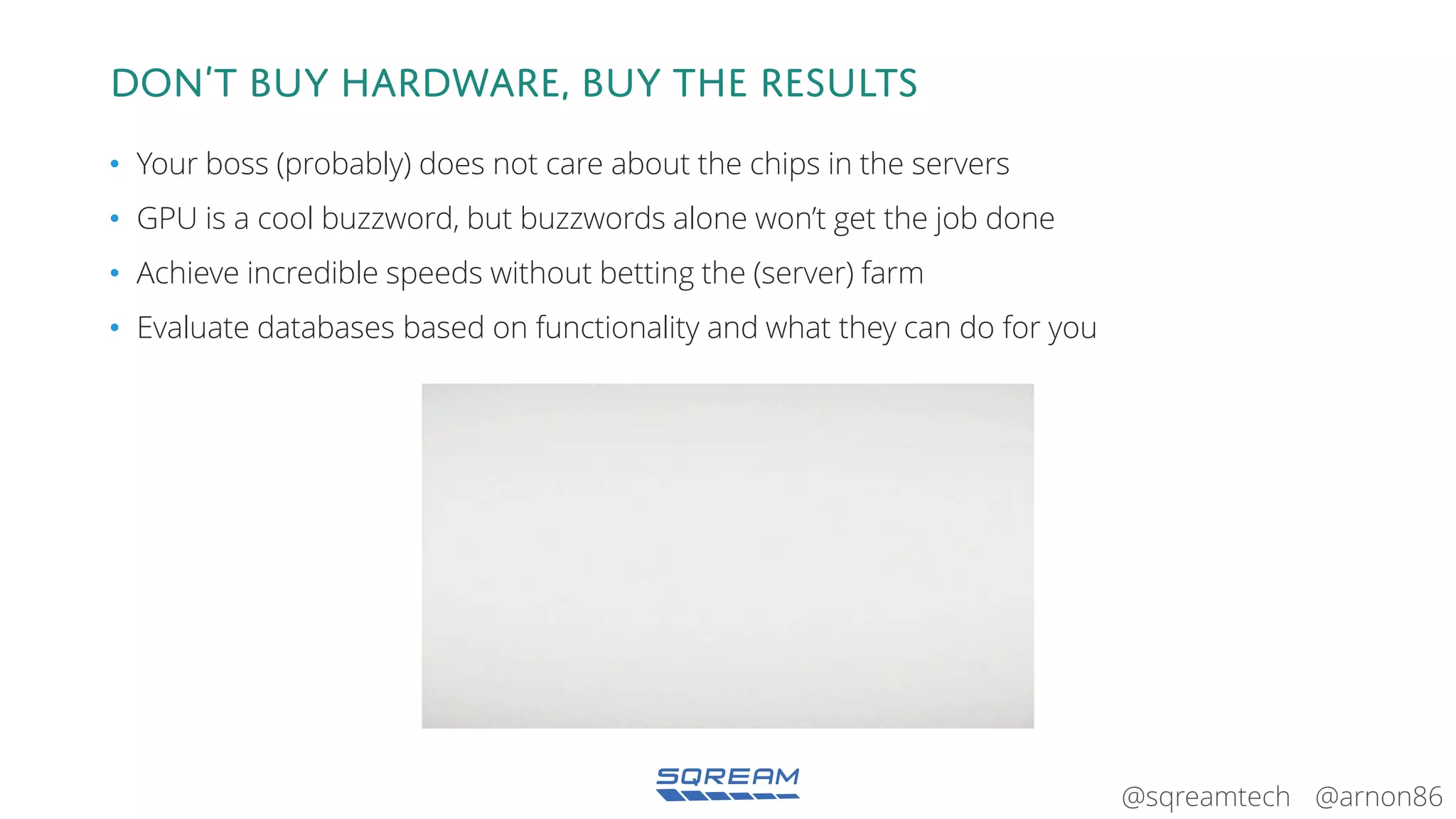 @arnon86@sqreamtech
Don’t BUY hardware, BUY the results
• Your boss (probably) does not care about the chips in the servers
• GPU is a cool buzzword, but buzzwords alone won’t get the job done
• Achieve incredible speeds without betting the (server) farm
• Evaluate databases based on functionality and what they can do for you
 