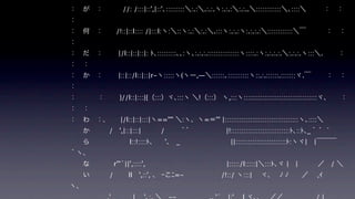 ：
： が ：   //: /:::|::',|::'､:::::::::＼:.:＼.:.:.ヽ:.:.:＼:.:..＼::::::::::::＼､::::＼    ： ： 
：
： 何 ：  /!::|::l:::: /|:::l:ヽ:＼::ヽ:.:＼:.:＼.:::ヽ:.:.:ヽ:.:.:.:＼::::::::::::＼￣   ： ： 
：
： だ ：   |/l::|::|::|: ﾄ､:::::::::､､:ヽ､:.:.:.:::::::::::::::ヽ::::.:ヽ:.:.:.:.＼:.:.:.ヽ:::＼.   ： 
： ：
： か ：   |::|::/l::|::|r-ヽ:::::ヽ(ヽー,―＼::::::､::::::::::ヽ::.:.::::::.:::::::ヾ.￣   ： ： 
：
：    ：   }//l::|:::|{（:::）ヾ､:::ヽ ＼!（:::） ヽ,:::ヽ:::::::::::::::::::::::::::::::::::ヾ、   ： 
： ：
： わ ：.   |/l::|::|:::|ヽ==''" ＼:ヽ、ヽ=＝'" |:::::::::::::::::::::::::::::::::::ヽ､::::＼
  か     / ',|::|:::|   /   ｀゛       |!::::::::::::::::::::::::::::ﾄ､::ﾄ､_｀ ゛`
  ら      l::!::::ﾄ、  '､ _         ||::::::::::::::::::::::::ﾄ:ヽヾ| |￣￣￣
｀ヽ、
  な     r'"´||',::::',                 |:::::/l:::::|＼:::ﾄ､ヾ | |     ／ / ＼
  い   /   ll ',::', 、 ｰこﾆ=-       /!::/ ヽ:::|  ヾ､  ﾉ ﾉ  ／  ,ｲ   
ヽ、
 