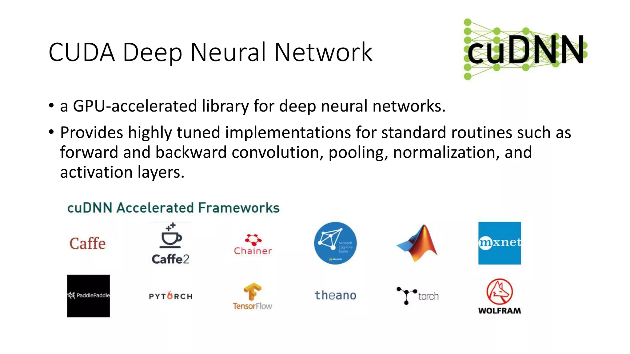 CUDA Deep Neural Network
• a GPU-accelerated library for deep neural networks.
• Provides highly tuned implementations for standard routines such as
forward and backward convolution, pooling, normalization, and
activation layers.
 