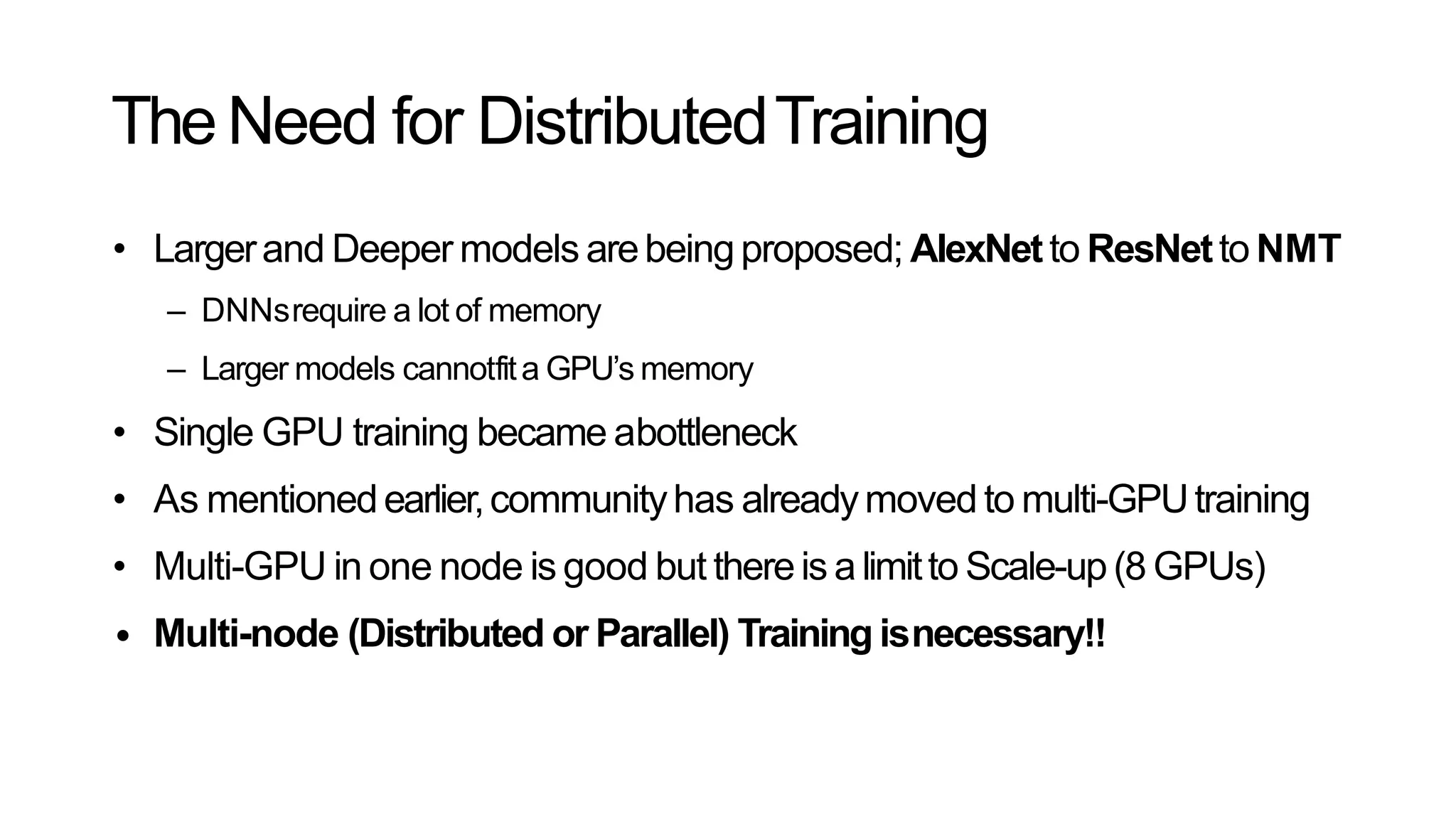 TheNeed for DistributedTraining
• Largerand Deeper models arebeingproposed; AlexNetto ResNetto NMT
– DNNsrequire a lot of memory
– Larger models cannotfita GPU’s memory
• Single GPU training became abottleneck
• As mentionedearlier,communityhas alreadymoved to multi-GPUtraining
• Multi-GPU in one node is good but thereis alimitto Scale-up(8 GPUs)
• Multi-node (Distributed or Parallel) Training isnecessary!!
 