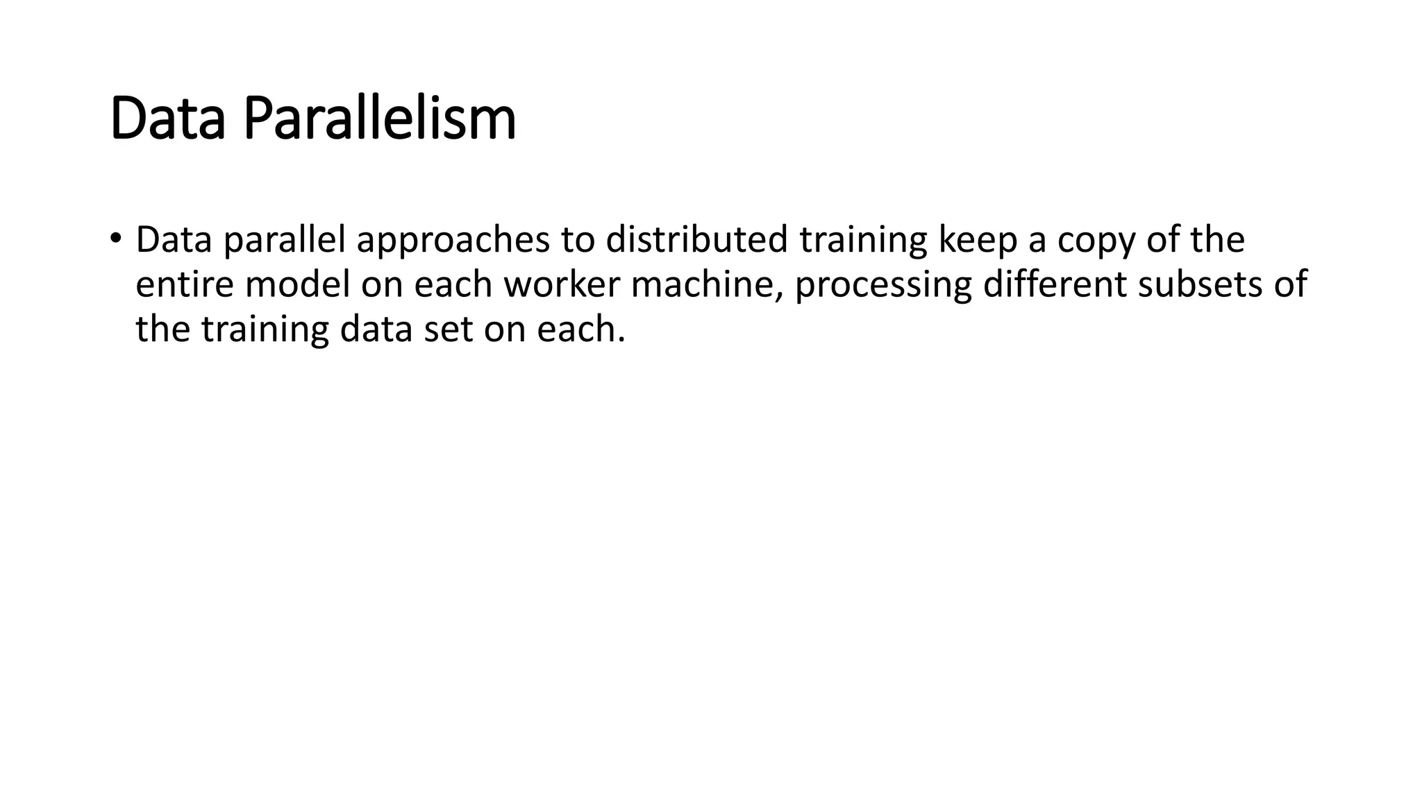 Data Parallelism
• Data parallel approaches to distributed training keep a copy of the
entire model on each worker machine, processing different subsets of
the training data set on each.
 