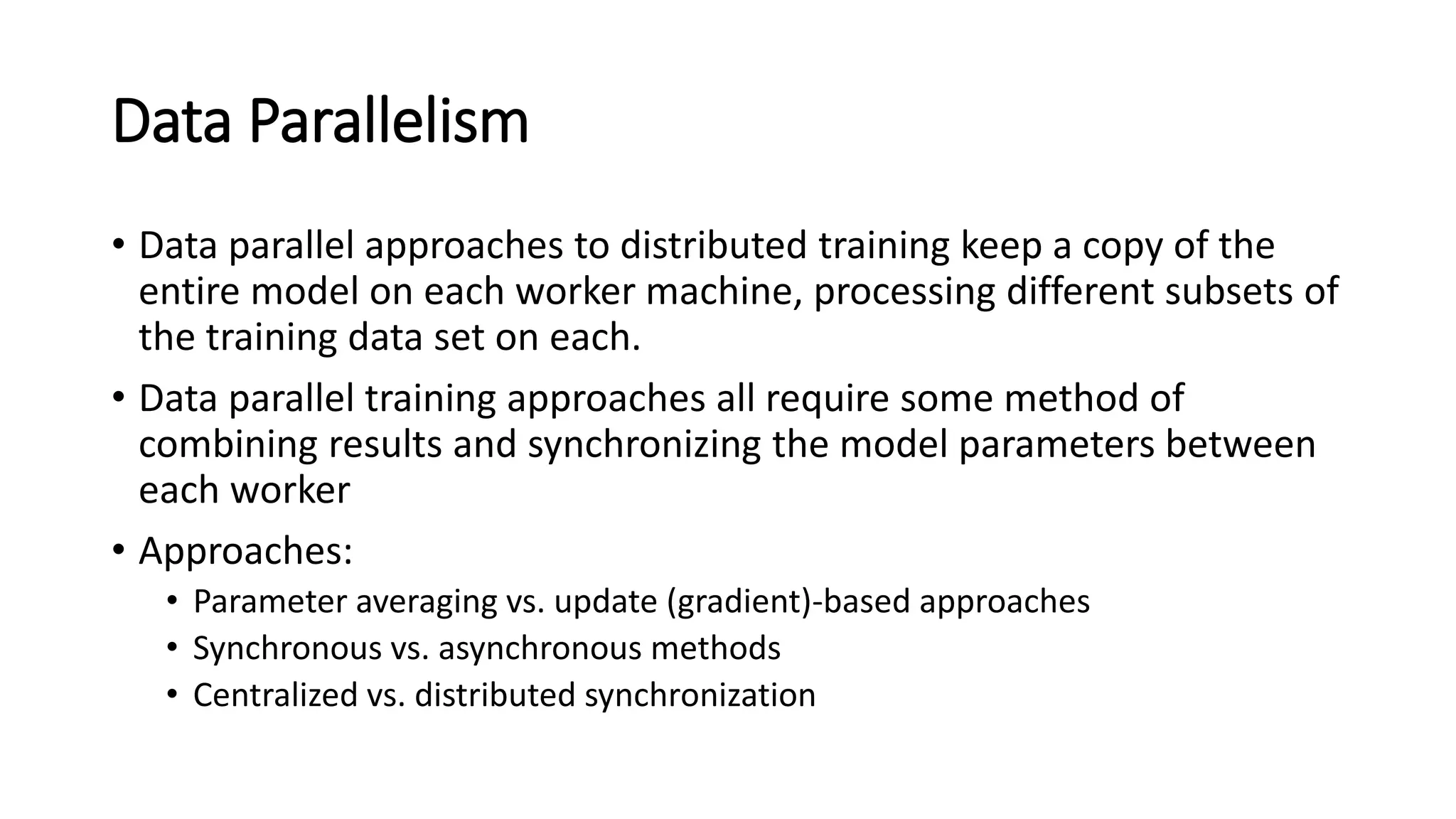 Data Parallelism
• Data parallel approaches to distributed training keep a copy of the
entire model on each worker machine, processing different subsets of
the training data set on each.
• Data parallel training approaches all require some method of
combining results and synchronizing the model parameters between
each worker
• Approaches:
• Parameter averaging vs. update (gradient)-based approaches
• Synchronous vs. asynchronous methods
• Centralized vs. distributed synchronization
 