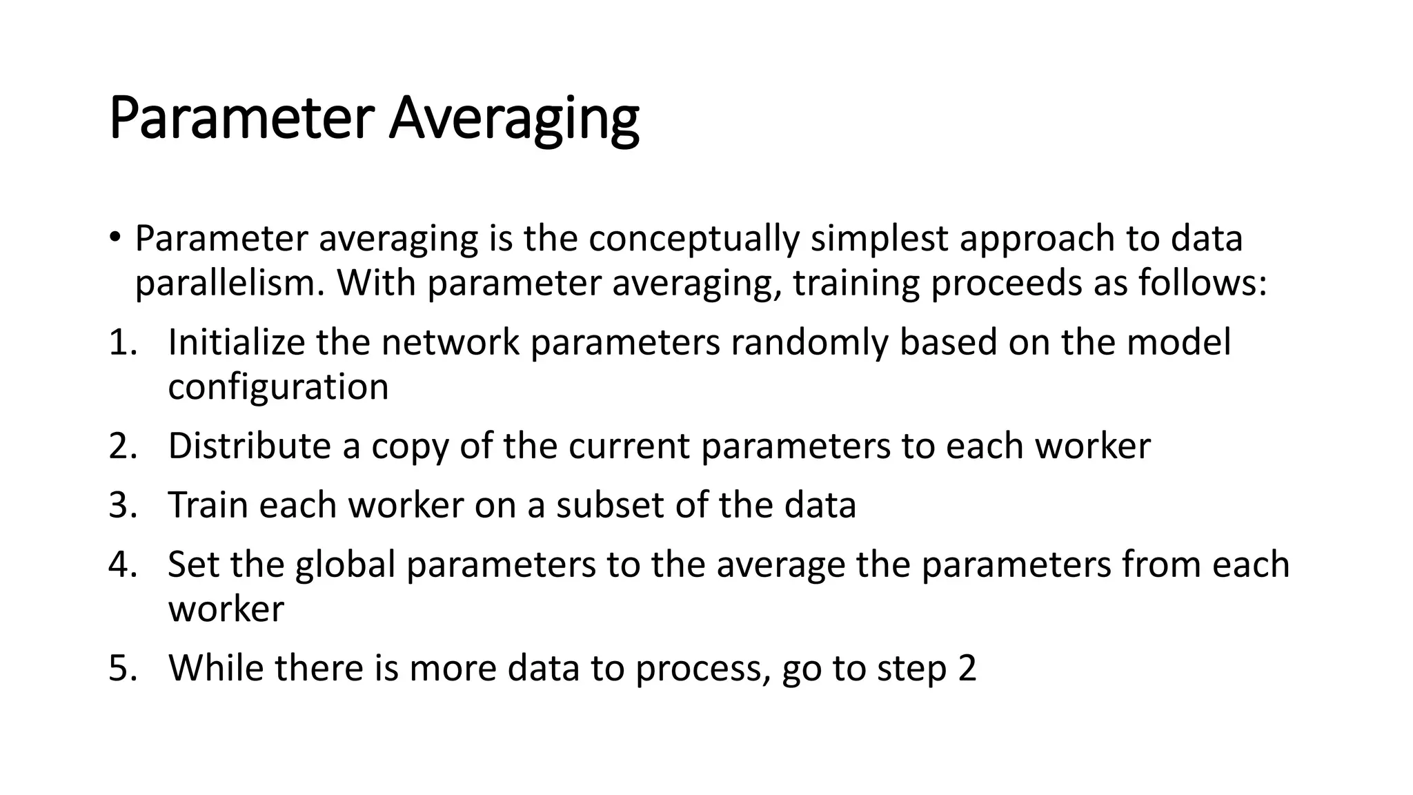 Parameter Averaging
• Parameter averaging is the conceptually simplest approach to data
parallelism. With parameter averaging, training proceeds as follows:
1. Initialize the network parameters randomly based on the model
configuration
2. Distribute a copy of the current parameters to each worker
3. Train each worker on a subset of the data
4. Set the global parameters to the average the parameters from each
worker
5. While there is more data to process, go to step 2
 