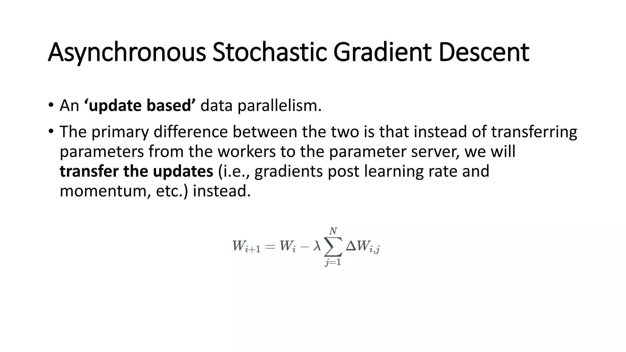 Asynchronous Stochastic Gradient Descent
• An ‘update based’ data parallelism.
• The primary difference between the two is that instead of transferring
parameters from the workers to the parameter server, we will
transfer the updates (i.e., gradients post learning rate and
momentum, etc.) instead.
 