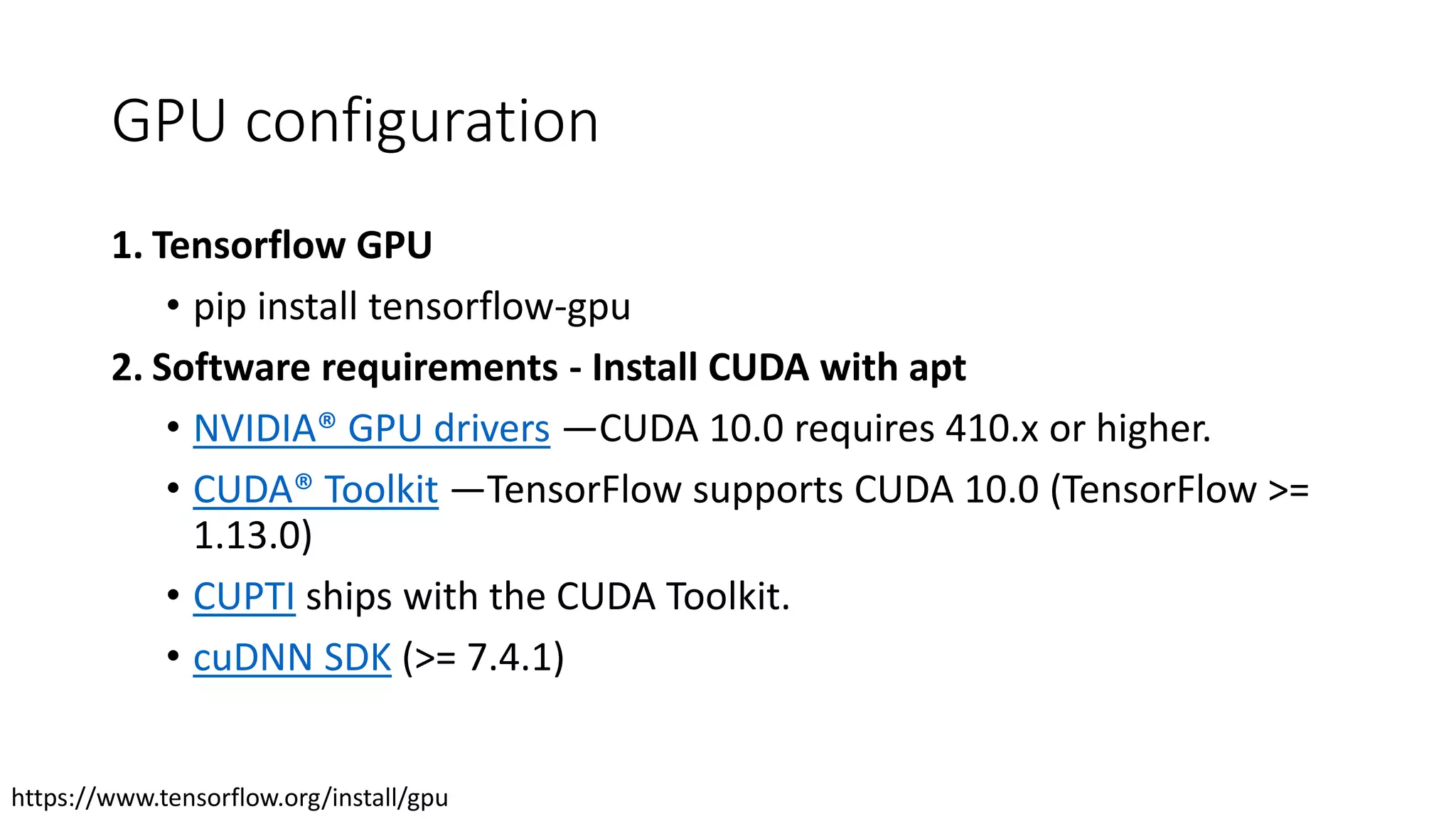 GPU configuration
1. Tensorflow GPU
• pip install tensorflow-gpu
2. Software requirements - Install CUDA with apt
• NVIDIA® GPU drivers —CUDA 10.0 requires 410.x or higher.
• CUDA® Toolkit —TensorFlow supports CUDA 10.0 (TensorFlow >=
1.13.0)
• CUPTI ships with the CUDA Toolkit.
• cuDNN SDK (>= 7.4.1)
https://www.tensorflow.org/install/gpu
 