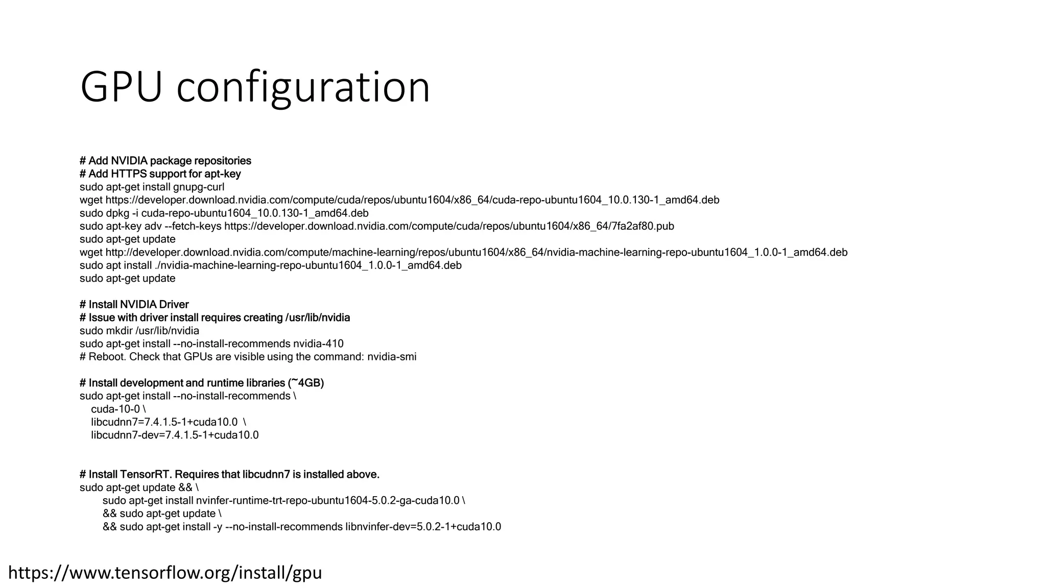 GPU configuration
# Add NVIDIA package repositories
# Add HTTPS support for apt-key
sudo apt-get install gnupg-curl
wget https://developer.download.nvidia.com/compute/cuda/repos/ubuntu1604/x86_64/cuda-repo-ubuntu1604_10.0.130-1_amd64.deb
sudo dpkg -i cuda-repo-ubuntu1604_10.0.130-1_amd64.deb
sudo apt-key adv --fetch-keys https://developer.download.nvidia.com/compute/cuda/repos/ubuntu1604/x86_64/7fa2af80.pub
sudo apt-get update
wget http://developer.download.nvidia.com/compute/machine-learning/repos/ubuntu1604/x86_64/nvidia-machine-learning-repo-ubuntu1604_1.0.0-1_amd64.deb
sudo apt install ./nvidia-machine-learning-repo-ubuntu1604_1.0.0-1_amd64.deb
sudo apt-get update
# Install NVIDIA Driver
# Issue with driver install requires creating /usr/lib/nvidia
sudo mkdir /usr/lib/nvidia
sudo apt-get install --no-install-recommends nvidia-410
# Reboot. Check that GPUs are visible using the command: nvidia-smi
# Install development and runtime libraries (~4GB)
sudo apt-get install --no-install-recommends 
cuda-10-0 
libcudnn7=7.4.1.5-1+cuda10.0 
libcudnn7-dev=7.4.1.5-1+cuda10.0
# Install TensorRT. Requires that libcudnn7 is installed above.
sudo apt-get update && 
sudo apt-get install nvinfer-runtime-trt-repo-ubuntu1604-5.0.2-ga-cuda10.0 
&& sudo apt-get update 
&& sudo apt-get install -y --no-install-recommends libnvinfer-dev=5.0.2-1+cuda10.0
https://www.tensorflow.org/install/gpu
 