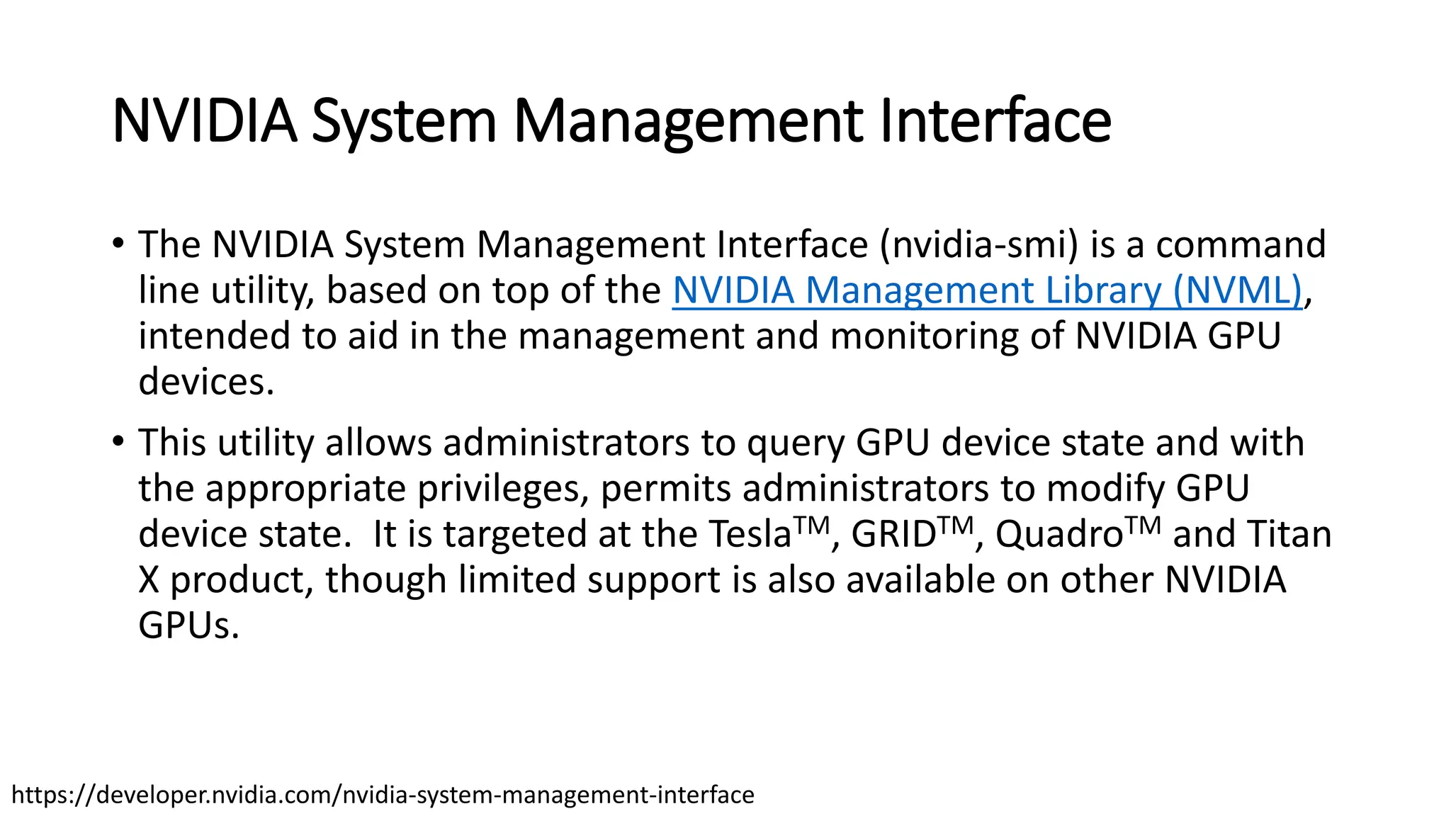 NVIDIA System Management Interface
• The NVIDIA System Management Interface (nvidia-smi) is a command
line utility, based on top of the NVIDIA Management Library (NVML),
intended to aid in the management and monitoring of NVIDIA GPU
devices.
• This utility allows administrators to query GPU device state and with
the appropriate privileges, permits administrators to modify GPU
device state. It is targeted at the TeslaTM, GRIDTM, QuadroTM and Titan
X product, though limited support is also available on other NVIDIA
GPUs.
https://developer.nvidia.com/nvidia-system-management-interface
 