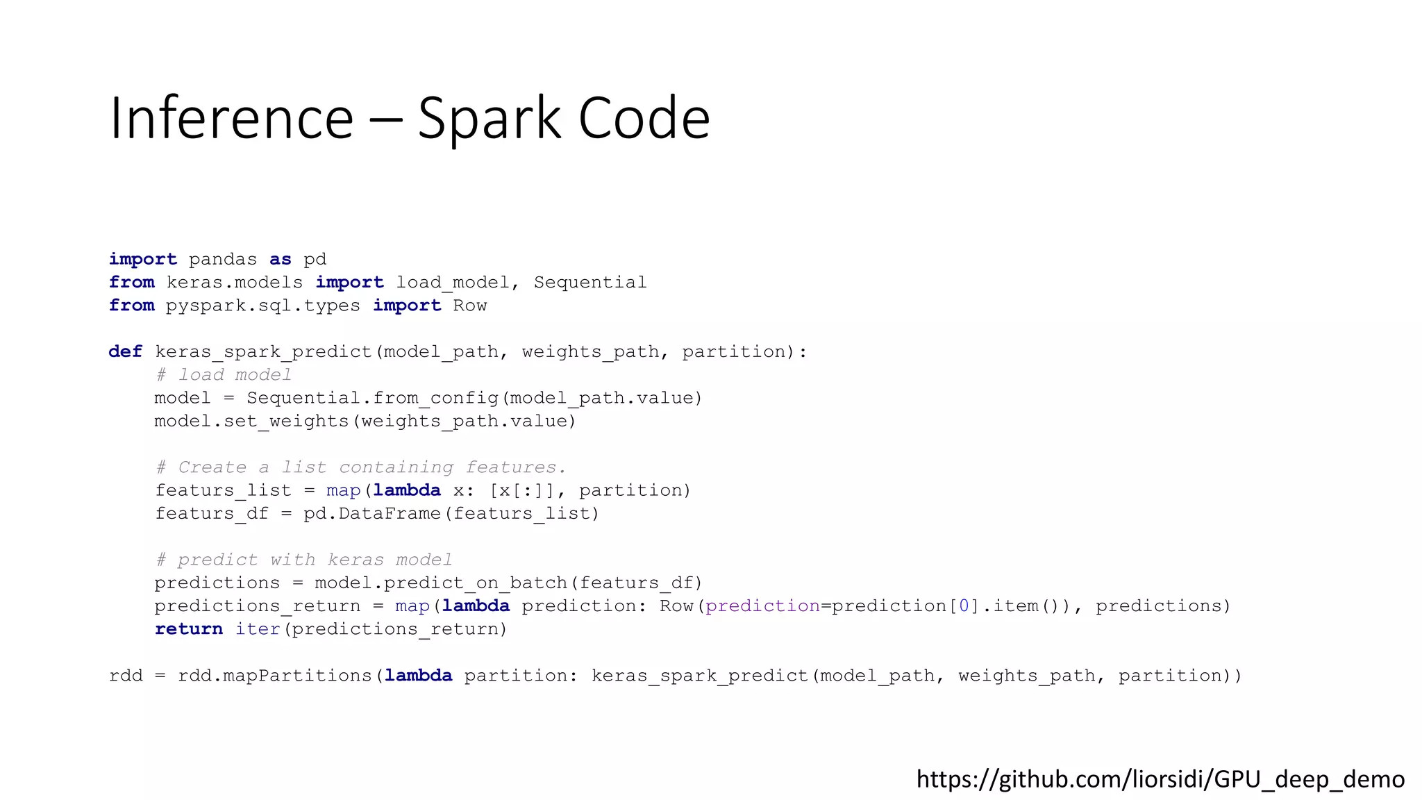 Inference – Spark Code
import pandas as pd
from keras.models import load_model, Sequential
from pyspark.sql.types import Row
def keras_spark_predict(model_path, weights_path, partition):
# load model
model = Sequential.from_config(model_path.value)
model.set_weights(weights_path.value)
# Create a list containing features.
featurs_list = map(lambda x: [x[:]], partition)
featurs_df = pd.DataFrame(featurs_list)
# predict with keras model
predictions = model.predict_on_batch(featurs_df)
predictions_return = map(lambda prediction: Row(prediction=prediction[0].item()), predictions)
return iter(predictions_return)
rdd = rdd.mapPartitions(lambda partition: keras_spark_predict(model_path, weights_path, partition))
https://github.com/liorsidi/GPU_deep_demo
 
