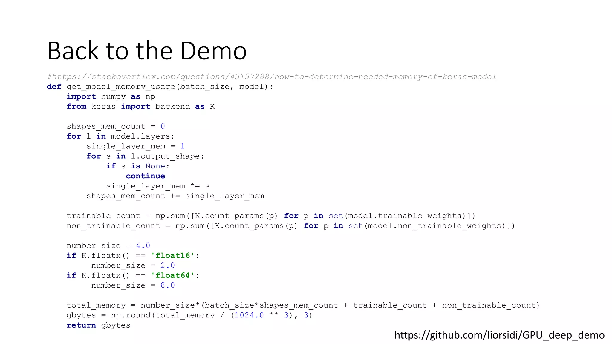 Back to the Demo
#https://stackoverflow.com/questions/43137288/how-to-determine-needed-memory-of-keras-model
def get_model_memory_usage(batch_size, model):
import numpy as np
from keras import backend as K
shapes_mem_count = 0
for l in model.layers:
single_layer_mem = 1
for s in l.output_shape:
if s is None:
continue
single_layer_mem *= s
shapes_mem_count += single_layer_mem
trainable_count = np.sum([K.count_params(p) for p in set(model.trainable_weights)])
non_trainable_count = np.sum([K.count_params(p) for p in set(model.non_trainable_weights)])
number_size = 4.0
if K.floatx() == 'float16':
number_size = 2.0
if K.floatx() == 'float64':
number_size = 8.0
total_memory = number_size*(batch_size*shapes_mem_count + trainable_count + non_trainable_count)
gbytes = np.round(total_memory / (1024.0 ** 3), 3)
return gbytes
https://github.com/liorsidi/GPU_deep_demo
 