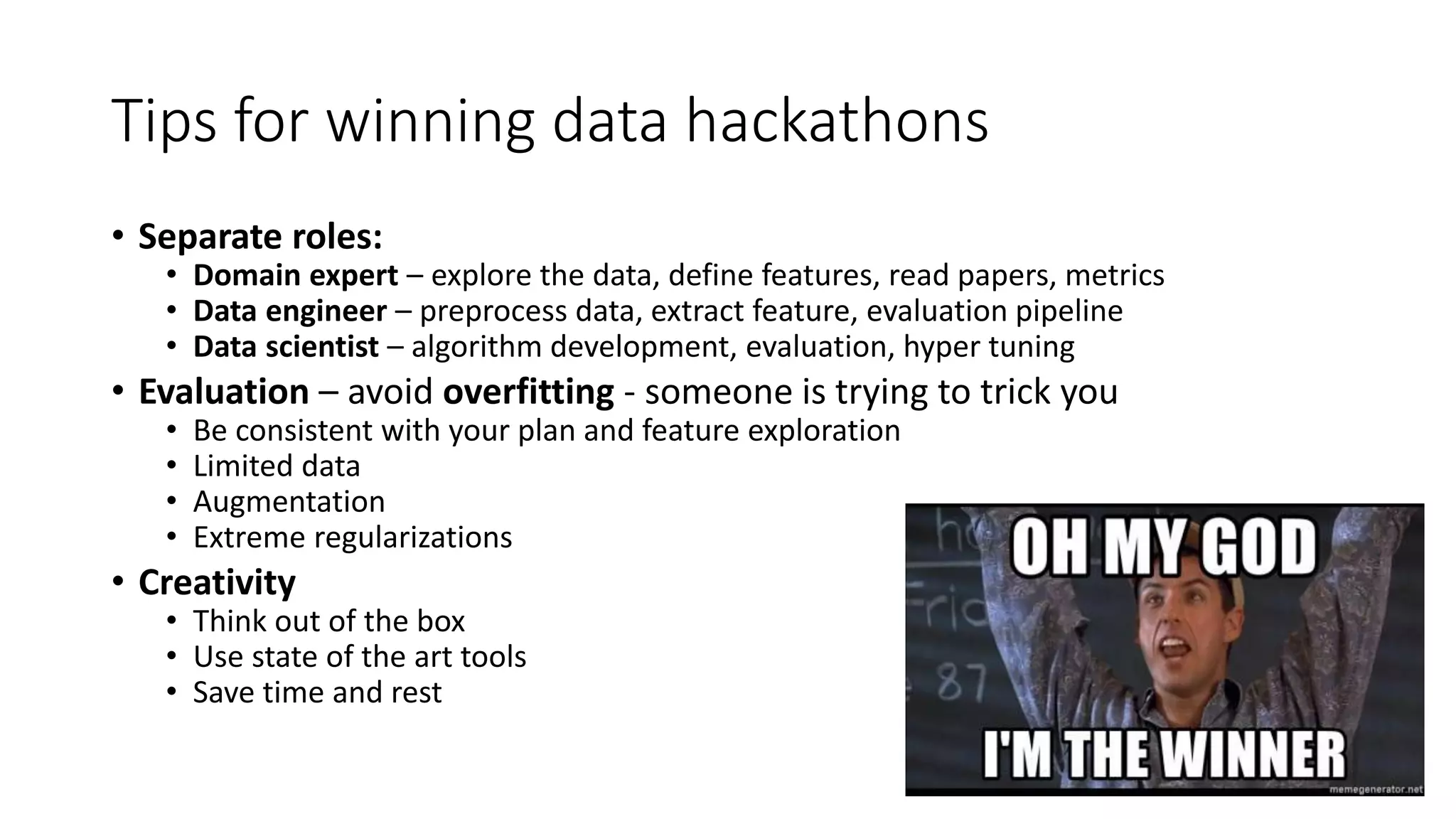 Tips for winning data hackathons
• Separate roles:
• Domain expert – explore the data, define features, read papers, metrics
• Data engineer – preprocess data, extract feature, evaluation pipeline
• Data scientist – algorithm development, evaluation, hyper tuning
• Evaluation – avoid overfitting - someone is trying to trick you
• Be consistent with your plan and feature exploration
• Limited data
• Augmentation
• Extreme regularizations
• Creativity
• Think out of the box
• Use state of the art tools
• Save time and rest
 