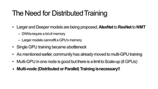 TheNeed for DistributedTraining
• Largerand Deeper models arebeingproposed; AlexNetto ResNetto NMT
– DNNsrequire a lot of memory
– Larger models cannotfita GPU’s memory
• Single GPU training became abottleneck
• As mentionedearlier,communityhas alreadymoved to multi-GPUtraining
• Multi-GPU in one node is good but thereis alimitto Scale-up(8 GPUs)
• Multi-node (Distributed or Parallel) Training isnecessary!!
 