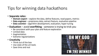 Tips for winning data hackathons
• Separate roles:
• Domain expert – explore the data, define features, read papers, metrics
• Data engineer – preprocess data, extract feature, evaluation pipeline
• Data scientist – algorithm development, evaluation, hyper tuning
• Evaluation – avoid overfitting - someone is trying to trick you
• Be consistent with your plan and feature exploration
• Limited data
• Augmentation
• Extreme regularizations
• Creativity
• Think out of the box
• Use state of the art tools
• Save time and rest
 