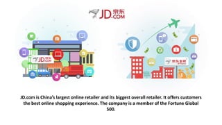 JD.com is China’s largest online retailer and its biggest overall retailer. It offers customers
the best online shopping experience. The company is a member of the Fortune Global
500.
 