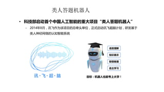 类人答题机器人
• 科技部启动首个中国人工智能的重大项目“类人答题机器人”
 2014年8月，讯飞作为该项目的总牵头单位，正式启动讯飞超脑计划，研发基于
类人神经网络的认知智能系统
目标：机器人也能考上大学！
语言理解
知识表示
联想推理
自主学习
 
