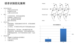 语音识别优化案例
• 语音识别应用
• 客服电话语音识别
• YunOS语音识别
• 云栖大会语音识别
• 难点
• 只有CPU代码，需要向GPU移植
• 需要GPU上多路语音并行
• CPU、GPU数据传输频繁
• GPU计算效率低
• 优化方法
• 移植到GPU：创建CUDA相关矩阵类，封装CUDA相
关矩阵操作
• 并行优化：不同路语音绑定到不同的CUDA stream
上
• 数据传输优化：减少CPU、GPU数据传输次数
• 微架构优化：提高矩阵乘法、矩阵向量乘法效率
• LSTM凑batch优化：把不同请求的语言凑在一起过
网络
• 优化结果
• 双M40卡比32核CPU 5倍路数比
• 云栖大会语音识别
• 小Ai机器人
1
5
0
1
2
3
4
5
6
CPU GPU
语音识别路数对比
路数比
 