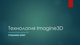 Технология Imagine3D
ТЕХНИЧЕСКИЙ ДИРЕКТОР
ГУБАНОВ ОЛЕГ
 