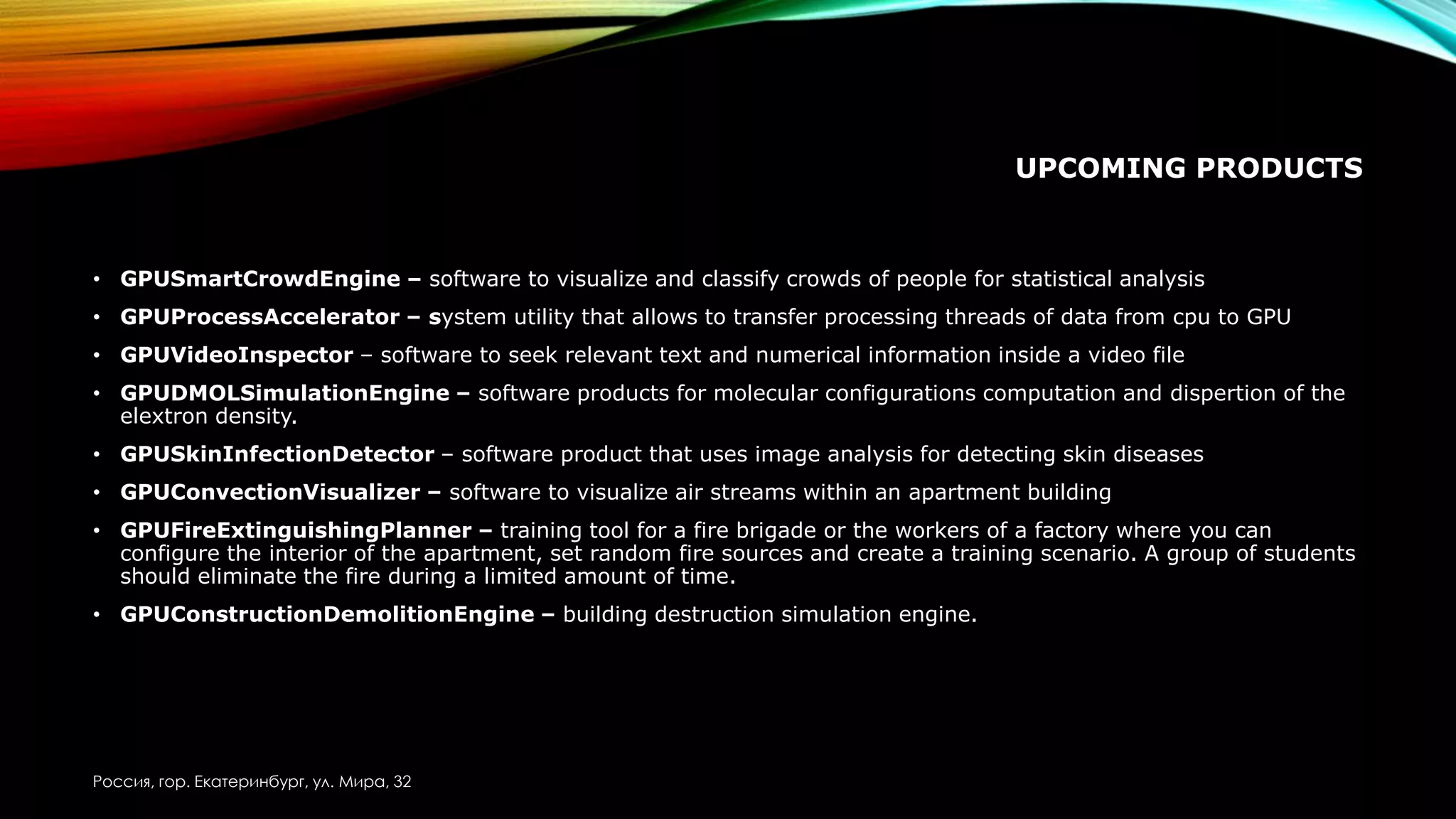 UPCOMING PRODUCTS
• GPUSmartCrowdEngine – software to visualize and classify crowds of people for statistical analysis
• GPUProcessAccelerator – system utility that allows to transfer processing threads of data from cpu to GPU
• GPUVideoInspector – software to seek relevant text and numerical information inside a video file
• GPUDMOLSimulationEngine – software products for molecular configurations computation and dispertion of the
elextron density.
• GPUSkinInfectionDetector – software product that uses image analysis for detecting skin diseases
• GPUConvectionVisualizer – software to visualize air streams within an apartment building
• GPUFireExtinguishingPlanner – training tool for a fire brigade or the workers of a factory where you can
configure the interior of the apartment, set random fire sources and create a training scenario. A group of students
should eliminate the fire during a limited amount of time.
• GPUConstructionDemolitionEngine – building destruction simulation engine.
Россия, гор. Екатеринбург, ул. Мира, 32
 