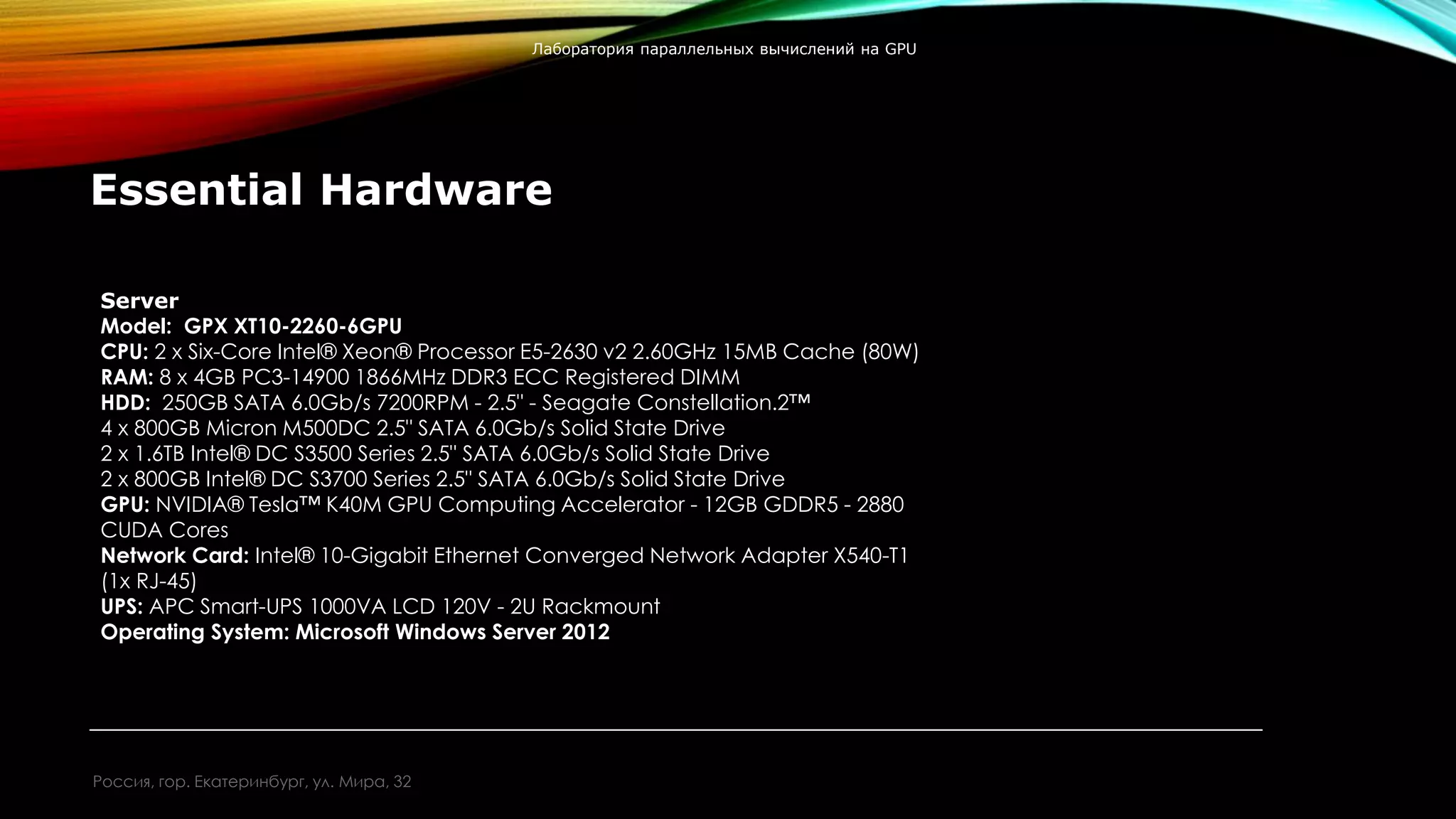 Essential Hardware
Server
Model: GPX XT10-2260-6GPU
CPU: 2 x Six-Core Intel® Xeon® Processor E5-2630 v2 2.60GHz 15MB Cache (80W)
RAM: 8 x 4GB PC3-14900 1866MHz DDR3 ECC Registered DIMM
HDD: 250GB SATA 6.0Gb/s 7200RPM - 2.5" - Seagate Constellation.2™
4 x 800GB Micron M500DC 2.5" SATA 6.0Gb/s Solid State Drive
2 x 1.6TB Intel® DC S3500 Series 2.5" SATA 6.0Gb/s Solid State Drive
2 x 800GB Intel® DC S3700 Series 2.5" SATA 6.0Gb/s Solid State Drive
GPU: NVIDIA® Tesla™ K40M GPU Computing Accelerator - 12GB GDDR5 - 2880
CUDA Cores
Network Card: Intel® 10-Gigabit Ethernet Converged Network Adapter X540-T1
(1x RJ-45)
UPS: APC Smart-UPS 1000VA LCD 120V - 2U Rackmount
Operating System: Microsoft Windows Server 2012
Россия, гор. Екатеринбург, ул. Мира, 32
Лаборатория параллельных вычислений на GPU
 