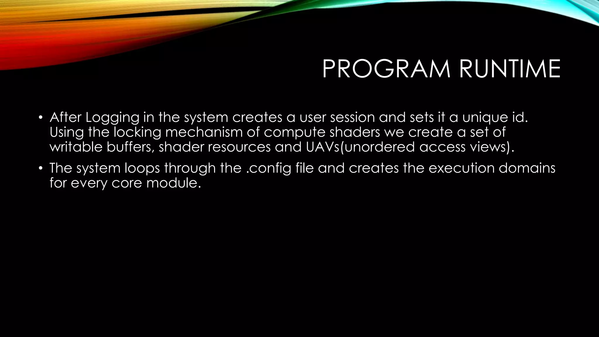 PROGRAM RUNTIME
• After Logging in the system creates a user session and sets it a unique id.
Using the locking mechanism of compute shaders we create a set of
writable buffers, shader resources and UAVs(unordered access views).
• The system loops through the .config file and creates the execution domains
for every core module.
 