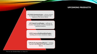 UPCOMING PRODUCTS
Россия, гор. Екатеринбург, ул. Мира, 32
GPUDMOLSimulationEngine – software products
for molecular configurations computation and
dispertion of the electron density.
GPUSmartCrowdEngine – software to
visualize and classify crowds of people for
statistical analysis
GPUConstructionDemolitionEngine –
building destruction simulation engine.
GPUFireExtinguishingPlanner – training
tool for a fire brigade or the workers of a
factory
 