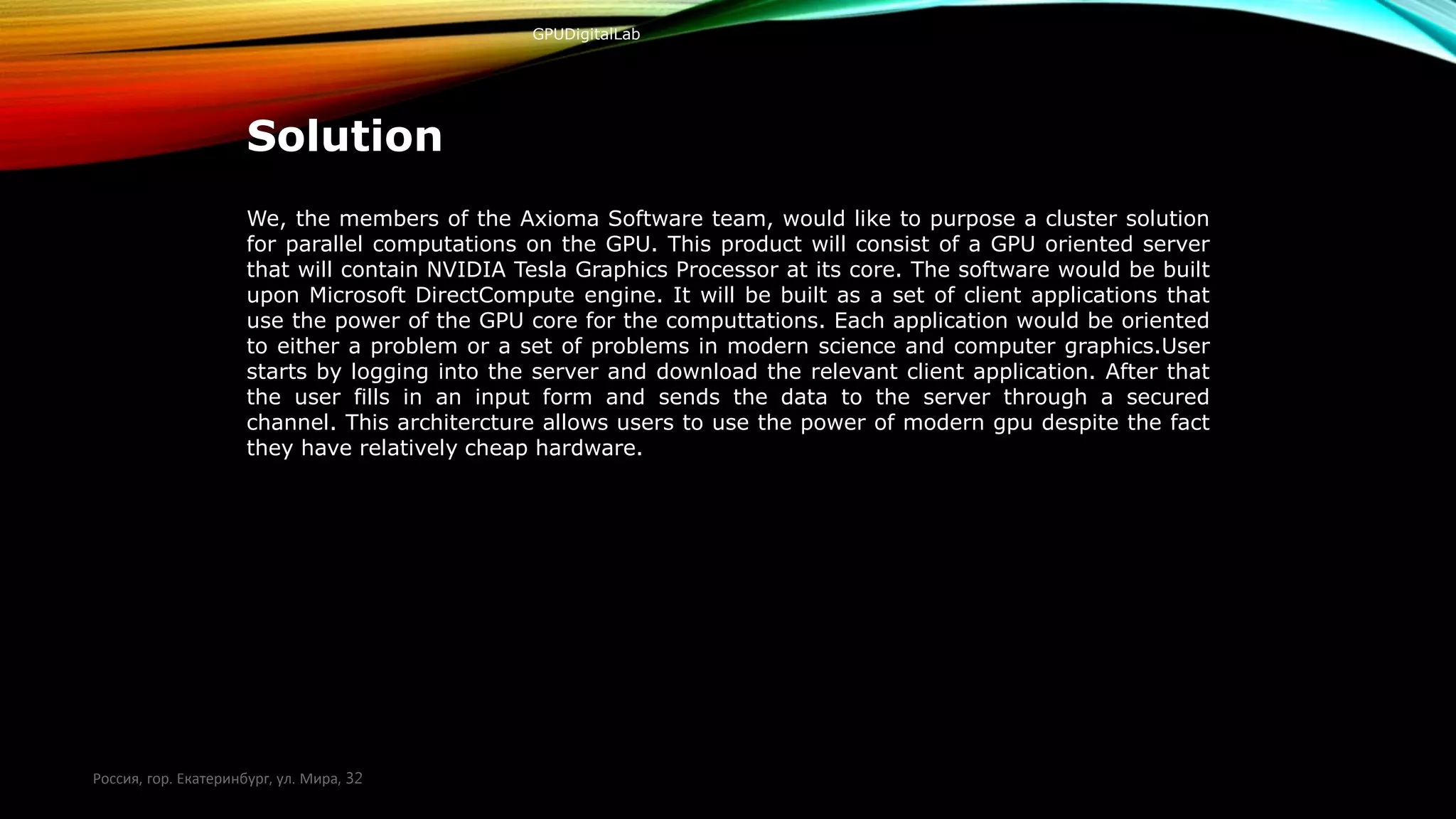 GPUDigitalLab
Solution
We, the members of the Axioma Software team, would like to purpose a cluster solution
for parallel computations on the GPU. This product will consist of a GPU oriented server
that will contain NVIDIA Tesla Graphics Processor at its core. The software would be built
upon Microsoft DirectCompute engine. It will be built as a set of client applications that
use the power of the GPU core for the computtations. Each application would be oriented
to either a problem or a set of problems in modern science and computer graphics.User
starts by logging into the server and download the relevant client application. After that
the user fills in an input form and sends the data to the server through a secured
channel. This architercture allows users to use the power of modern gpu despite the fact
they have relatively cheap hardware.
Россия, гор. Екатеринбург, ул. Мира, 32
 